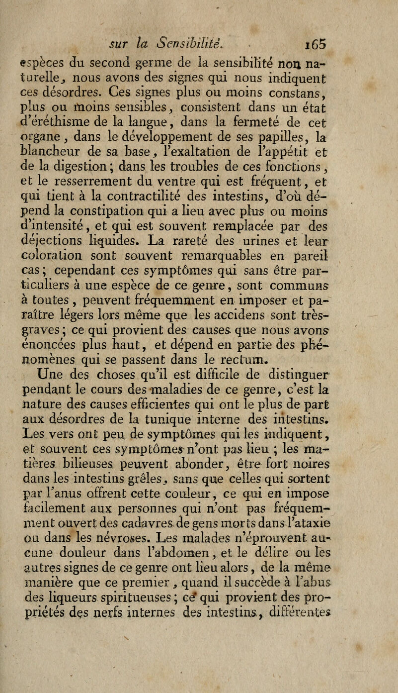 espèces du second germe de la sensibilité non na- turelle ., nous avons des signes qui nous indiquent ces désordres. Ces signes plus ou moins constans, plus ou moins sensibles, consistent dans un état d'éréthisme de la langue, dans la fermeté de cet organe , dans le développement de ses papilles, la blancheur de sa base,, l'exaltation de l'appétit et de la digestion ; dans les troubles de ces fonctions, et le resserrement du ventre qui est fréquent, et qui tient à la contractilité des intestins, d'où dé- pend la constipation qui a lieu avec plus ou moins d'intensité, et qui est souvent remplacée par des déjections liquides. La rareté des urines et leur coloration sont souvent remarquables en pareil cas ; cependant ces symptômes qui sans être par- ticuliers à une espèce de ce genre, sont communs à toutes , peuvent fréquemment en imposer et pa- raître légers lors même que les accidens sont très- graves ; ce qui provient des causes que nous avons- énoncées plus haut, et dépend en partie des phé- nomènes qui se passent dans le rectum. Une des choses qu'il est difficile de distinguer pendant le cours des maladies de ce genre, c'est la nature des causes efficientes qui ont le plus de part aux désordres de la tunique interne des intestins. Les vers ont peu de symptômes qui les indiquent, et souvent ces symptômes n'ont pas lieu ; les ma- tières bilieuses peuvent abonder, être fort noires dans les intestins grêles,, sans que celles qui sortent par Tanus offrent cette couleur, ce qui en impose facilement aux personnes qui n'ont pas fréquem- ment ouvert des cadavres de gens morts dansTataxie ou dans les névroses. Les malades n'éprouvent au* cune douleur dans l'abdomen, et le délire ou les autres signes de ce genre ont lieu alors, de la même manière que ce premier, quand il succède à l'abus des liqueurs spiritueuses ; ce* qui provient des pro- priétés dçs nerfs internes des intestins, différentes