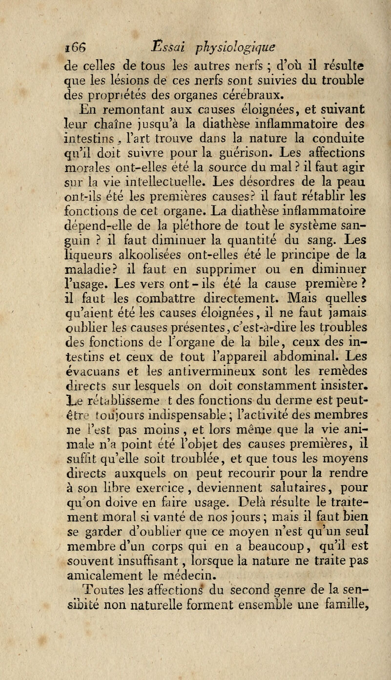 de celles de tous les autres nerfs ; d'où il résulte que les lésions de ces nerfs sont suivies du trouble des propriétés des organes cérébraux. En remontant aux causes éloignées, et suivant leur chaîne jusqu'à la diathèse inflammatoire des intestins, Fart trouve dans la nature la conduite qu'il doit suivre pour la guérison. Les affections morales ont-elles été la source du mal ? il faut agir sur la vie intellectuelle. Les désordres de la peau ont-ils été les premières causes? il faut rétablir les fonctions de cet organe. La diathèse inflammatoire dépend-elle de la pléthore de tout le système san- guin ? il faut diminuer la quantité du sang. Les liqueurs alkoolisées ont-elles été le principe de la maladie? il faut en supprimer ou en diminuer l'usage. Les vers ont - ils été la cause première ? il faut les combattre directement. Mais quelles qu'aient été les causes éloignées, il ne faut jamais oublier les causes présentes, c'est-à-dire les troubles des fonctions de l'organe de la bile, ceux des in- testins et ceux de tout l'appareil abdominal. Les évacuans et les antivermineux sont les remèdes directs sur lesquels on doit constamment insister. Le réublisseme t des fonctions du derme est peut- être toujours indispensable ; l'activité des membres ne i'est pas moins , et lors même que la vie ani- male n'a point été l'objet des causes premières, il suffit qu'elle soit troublée, et que tous les moyens directs auxquels on peut recourir pour la rendre à son libre exercice, deviennent salutaires, pour qu'on doive en faire usage. Delà résulte le traite- ment moral si vanté de nos jours ; mais il faut bien se garder d'oublier que ce moyen n'est qu'un seul membre d'un corps qui en a beaucoup, qu'il est souvent insuffisant, lorsque la nature ne traite pas amicalement le médecin. Toutes les affections* du second genre de la sen- sibité non naturelle forment ensemble une famille,