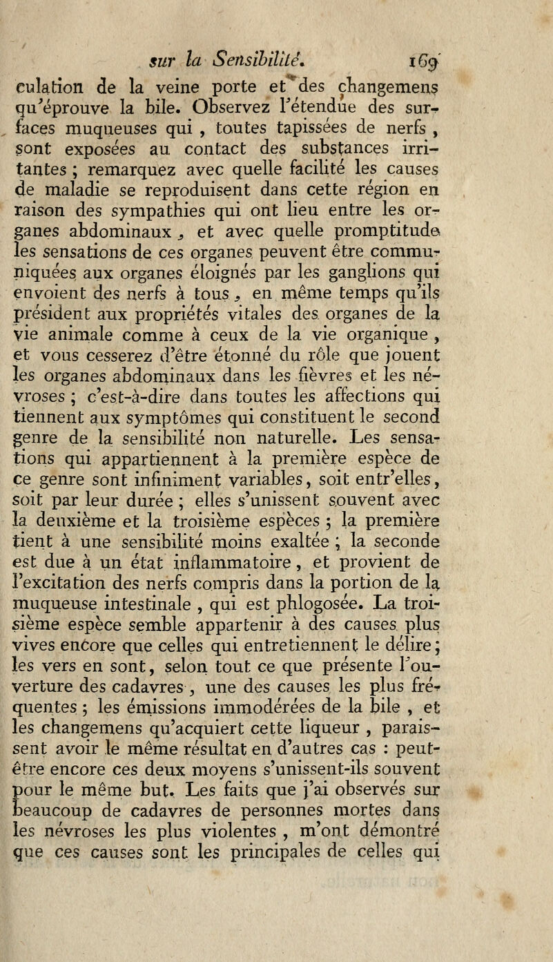 eulation de la veine porte et des changement qu'éprouve la bile. Observez retendue des sur- faces muqueuses qui , toutes tapissées de nerfs , sont exposées au contact des substances irri- tantes ; remarquez avec quelle facilité les causes de maladie se reproduisent dans cette région en raison des sympathies qui ont lieu entre les or- ganes abdominaux s et avec quelle promptitude les sensations de ces organes peuvent être commu- niquées aux organes éloignés par les ganglions qui envoient des nerfs à tous s en même temps qu'ils président aux propriétés vitales des organes de la vie animale comme à ceux de la vie organique , et vous cesserez d'être étonné du rôle que jouent les organes abdominaux dans les fièvres et les né- vroses ; c'est-à-dire dans toutes les affections qui tiennent aux symptômes qui constituent le second genre de la sensibilité non naturelle. Les sensa- tions qui appartiennent à la première espèce de ce genre sont infiniment variables, soit entr'elles, soit par leur durée ; elles s'unissent souvent avec la deuxième et la troisième espèces ; la première tient à une sensibilité moins exaltée ; la seconde est due à un état inflammatoire, et provient de l'excitation des nerfs compris dans la portion de la muqueuse intestinale , qui est phlogosée. La troi- sième espèce semble appartenir à des causes plus vives encore que celles qui entretiennent le délire; les vers en sont, selon tout ce que présente Fou- verture des cadavres ,, une des causes les plus fré^ quentes ; les émissions immodérées de la bile , et les changemens qu'acquiert cette liqueur , parais- sent avoir le même résultat en d'autres cas : peut- être encore ces deux moyens s'unissent-ils souvent Eour le même but. Les faits que J'ai observés sur eaucoup de cadavres de personnes mortes dans les névroses les plus violentes , m'ont démontré que ces causes sont les principales de celles qui
