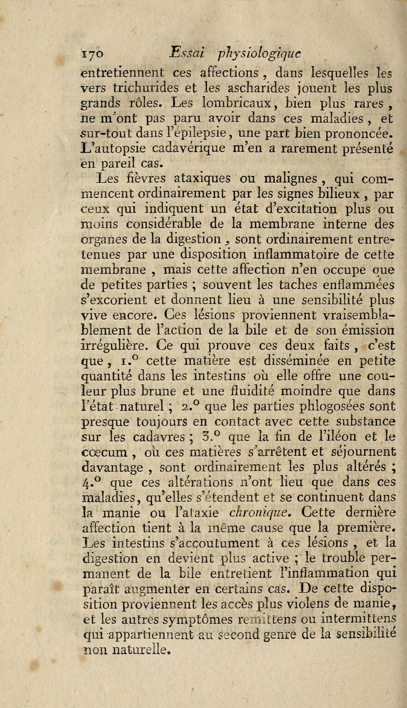 entretiennent ces affections , dans lesquelles les vers trichurides et les ascharides jouent les plus grands rôles. Les lombricaux, bien plus rares , ne mJont pas paru avoir dans ces maladies , et sur-tout dans l'épilepsie, une part bien prononcée. L'autopsie cadavérique m'en a rarement présenté en pareil cas. Les fièvres ataxiques ou malignes , qui com- mencent ordinairement par les signes bilieux , par ceux qui indiquent un état d'excitation plus ou moins considérable de la membrane interne des organes de la digestion s sont ordinairement entre- tenues par une disposition inflammatoire de cette membrane , mais cette affection n'en occupe que de petites parties ; souvent les taches enflammées s'excorient et donnent lieu à une sensibilité plus vive encore. Ces lésions proviennent vraisembla- blement de l'action de la bile et de son émission irrégulière. Ce qui prouve ces deux faits , c'est que, i.° cette matière est disséminée en petite quantité dans les intestins où elle offre une cou- leur plus brune et une fluidité moindre que dans Fétat naturel ; i.° que les parties phlogosées sont presque toujours en contact avec cette substance sur les cadavres ; 3.° que la fin de l'iléon et le cœcum , où ces matières s^arrêtent et séjournent davantage , sont ordinairement les plus altérés ; 4.0 que ces altérations n'ont lieu que dans ces maladies, qu'elles s'étendent et se continuent dans la manie ou l'ataxie chronique. Cette dernière affection tient à la même cause que la première. Les intestins s'accoutument à ces lésions , et la digestion en devient plus active ; le trouble per- manent de la bile entretient l'inflammation qui paraît augmenter en certains cas. De cette dispo- sition proviennent les accès plus violens de manie, et les autres symptômes remittens ou intermittens qui appartiennent au second genre de la sensibilité non naturelle.