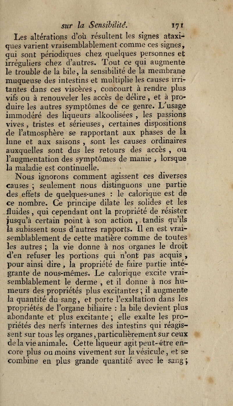 Les altérations d'où résultent les signes ataxi- ques varient vraisemblablement comme ces signes, qui sont périodiques chez quelques personnes et irréguliers chez d'autres. Tout ce qui augmente le trouble de la bile, la sensibilité de la membrane muqueuse des intestins et multiplie les causes irri- tantes dans ces viscères, concourt à rendre plus- vifs ou à renouveler les accès de délire, et à pro- duire les autres symptômes de ce genre. L'usage immodéré des liqueurs alkoolisées , les passions vives , tristes et sérieuses, certaines dispositions de l'atmosphère se rapportant aux phases de la lune et aux saisons , sont les causes ordinaires auxquelles sont dus les retours des accès , ou l'augmentation des symptômes de manie ., lorsque la maladie est continuelle. Nous ignorons comment agissent ces diverses causes ; seulement nous distinguons une partie des effets de quelques-unes : le calorique est de ce nombre. Ce principe dilate les solides et les fluides, qui cependant ont la propriété de résister jusqu'à certain point à son action , tandis qu'ils la subissent sous d'autres rapports. Il en est vrai- semblablement de cette matière comme de toutes les autres ; la vie donne à nos organes le droit d'en refuser les portions qui n'ont pas acquis , pour ainsi dire., la propriété de faire partie inté- grante de nous-mêmes. Le calorique excite vrai- semblablement le derme , et il donne à nos hu- meurs des propriétés plus excitantes ; il augmente la quantité du sang, et porte l'exaltation dans les propriétés de l'organe biliaire : la bile devient plus abondante et plus excitante ; elle exalte les pro- priétés des nerfs internes des intestins qui réagis- sent sur tous les organes, particulièrement sur ceux de la vie animale. Cette liqueur agit peut-être en- core plus ou moins vivement sur la vésicule, et se- combine en plus grande quantité avec le sang >