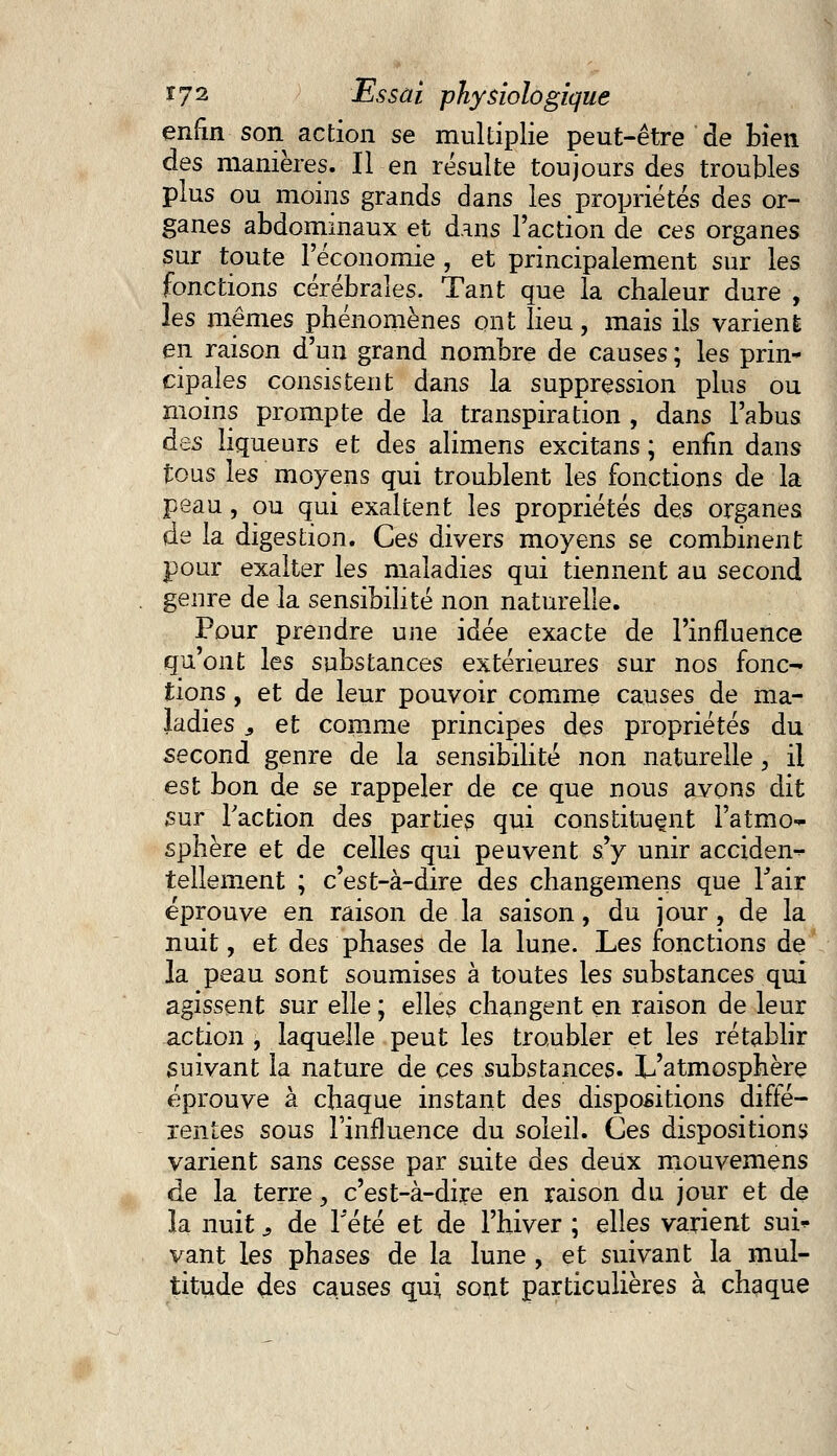 enfin son action se multiplie peut-être de bien des manières. Il en résulte toujours des troubles plus ou moins grands dans les propriétés des or- ganes abdominaux et dans l'action de ces organes sur toute l'économie , et principalement sur les fonctions cérébrales. Tant que la chaleur dure , les mêmes phénomènes ont lieu, mais ils varient en raison d'un grand nombre de causes ; les prin- cipales consistent dans la suppression plus ou moins prompte de la transpiration , dans l'abus àes liqueurs et des alimens excitans ; enfin dans tous les moyens qui troublent les fonctions de la peau, ou qui exaltent les propriétés des organes de la digestion. Ces divers moyens se combinent pour exalter les maladies qui tiennent au second genre de la sensibilité non naturelle. Pour prendre une idée exacte de l'influence qu'ont les substances extérieures sur nos fonc- tions , et de leur pouvoir comme causes de ma- ladies 3 et comme principes des propriétés du second genre de la sensibilité non naturelle, il est bon de se rappeler de ce que nous avons dit sur Faction des parties qui constituent l'atmo- sphère et de celles qui peuvent s'y unir acciden- tellement ; c'est-à-dire des changemens que Tair éprouve en raison de la saison, du jour ? de la nuit, et des phases de la lune. Les fonctions de la peau sont soumises à toutes les substances qui agissent sur elle ; elles changent en raison de leur action , laquelle peut les troubler et les rétablir suivant la nature de ces substances. L'atmosphère éprouve à chaque instant des dispositions diffé- rentes sous l'influence du soleil. Ces dispositions varient sans cesse par suite des deux mouvemens de la terre, c'est-à-dire en raison du jour et de la nuit ? de Tété et de l'hiver ; elles varient sui* vant les phases de la lune , et suivant la mul- titude des causes qui sont particulières à chaque