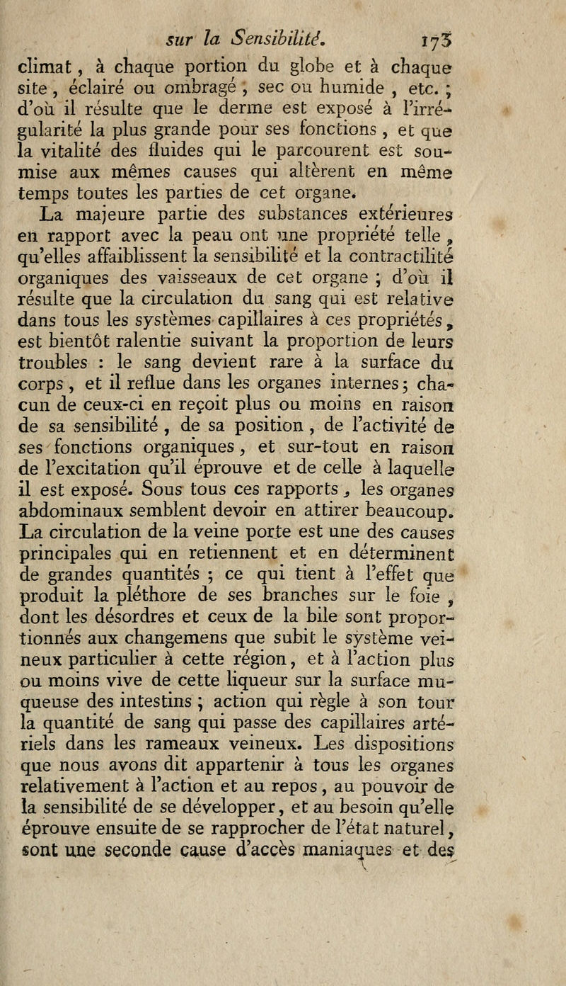 climat, à chaque portion du globe et à chaque site , éclairé ou ombragé , sec ou humide , etc. ; d'où il résulte que le derme est exposé à l'irré- gularité la plus grande pour ses fonctions , et que la vitalité des fluides qui le parcourent est sou- mise aux mêmes causes qui altèrent en même temps toutes les parties de cet organe* La majeure partie des substances extérieures en rapport avec la peau ont une propriété telle 9 qu'elles affaiblissent la sensibilité et la contractilité organiques des vaisseaux de cet organe ; d'où il résulte que la circulation du sang qui est relative dans tous les systèmes capillaires à ces propriétés, est bientôt ralentie suivant la proportion de leurs troubles : le sang devient rare à la surface du corps , et il reflue dans les organes internes 5 cha- cun de ceux-ci en reçoit plus ou moins en raison de sa sensibilité , de sa position , de l'activité de ses fonctions organiques, et sur-tout en raison de l'excitation qu'il éprouve et de celle à laquelle il est exposé. Sous tous ces rapports 3 les organes abdominaux semblent devoir en attirer beaucoup. La circulation de la veine porte est une des causes principales qui en retiennent et en déterminent de grandes quantités ; ce qui tient à l'effet que produit la pléthore de ses branches sur le foie , dont les désordres et ceux de la bile sont propor- tionnés aux changemens que subit le système vei- neux particulier à cette région, et à l'action plus ou moins vive de cette liqueur sur la surface mu- queuse des intestins ; action qui règle à son tour la quantité de sang qui passe des capillaires arté- riels dans les rameaux veineux. Les dispositions que nous avons dit appartenir à tous les organes relativement à l'action et au repos, au pouvoir de la sensibilité de se développer, et au besoin qu'elle éprouve ensuite de se rapprocher de l'état naturel, sont une seconde cause d'accès maniaques et des