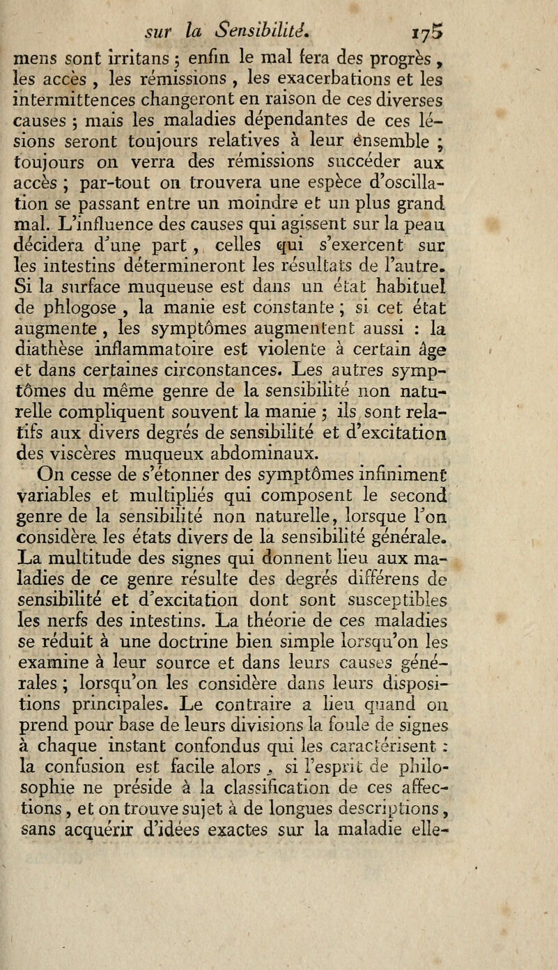 mens sont irritans ; enfin le mal fera des progrès, les accès , les rémissions , les exacerbations et les intermittences changeront en raison de ces diverses causes 5 mais les maladies dépendantes de ces lé- sions seront toujours relatives à leur ensemble ; toujours on. verra des rémissions succéder aux accès ; par-tout on trouvera une espèce d'oscilla- tion se passant entre un moindre et un plus grand mal. L'influence des causes qui agissent sur la peau décidera d'une part , celles qui s'exercent sur les intestins détermineront les résultats de l'autre. Si la surface muqueuse est dans un état habituel de phlogose , la manie est constante ; si cet état augmente , les symptômes augmentent aussi : la diathèse inflammatoire est violente à certain âge et dans certaines circonstances. Les autres symp- tômes du même genre de la sensibilité non natu- relle compliquent souvent la manie ; ils sont rela- tifs aux divers degrés de sensibilité et d'excitation des viscères muqueux abdominaux. On cesse de s'étonner des symptômes infiniment variables et multipliés qui composent le second genre de la sensibilité non naturelle, lorsque Ton considère les états divers de la sensibilité générale. La multitude des signes qui donnent lieu aux ma- ladies de ce genre résulte des degrés différens de sensibilité et d'excitation dont sont susceptibles les nerfs des intestins. La théorie de ces maladies se réduit à une doctrine bien simple lorsqu'on les examine à leur source et dans leurs causes géné- rales ; lorsqu'on les considère dans leurs disposi- tions principales. Le contraire a lieu quand on prend pour base de leurs divisions la foule de signes à chaque instant confondus qui les caractérisent : la confusion est facile alors 3 si l'esprit de philo- sophie ne préside à la classification de ces affec- tions , et on trouve sujet à de longues descriptions, sans acquérir d'idées exactes sur la maladie elle-