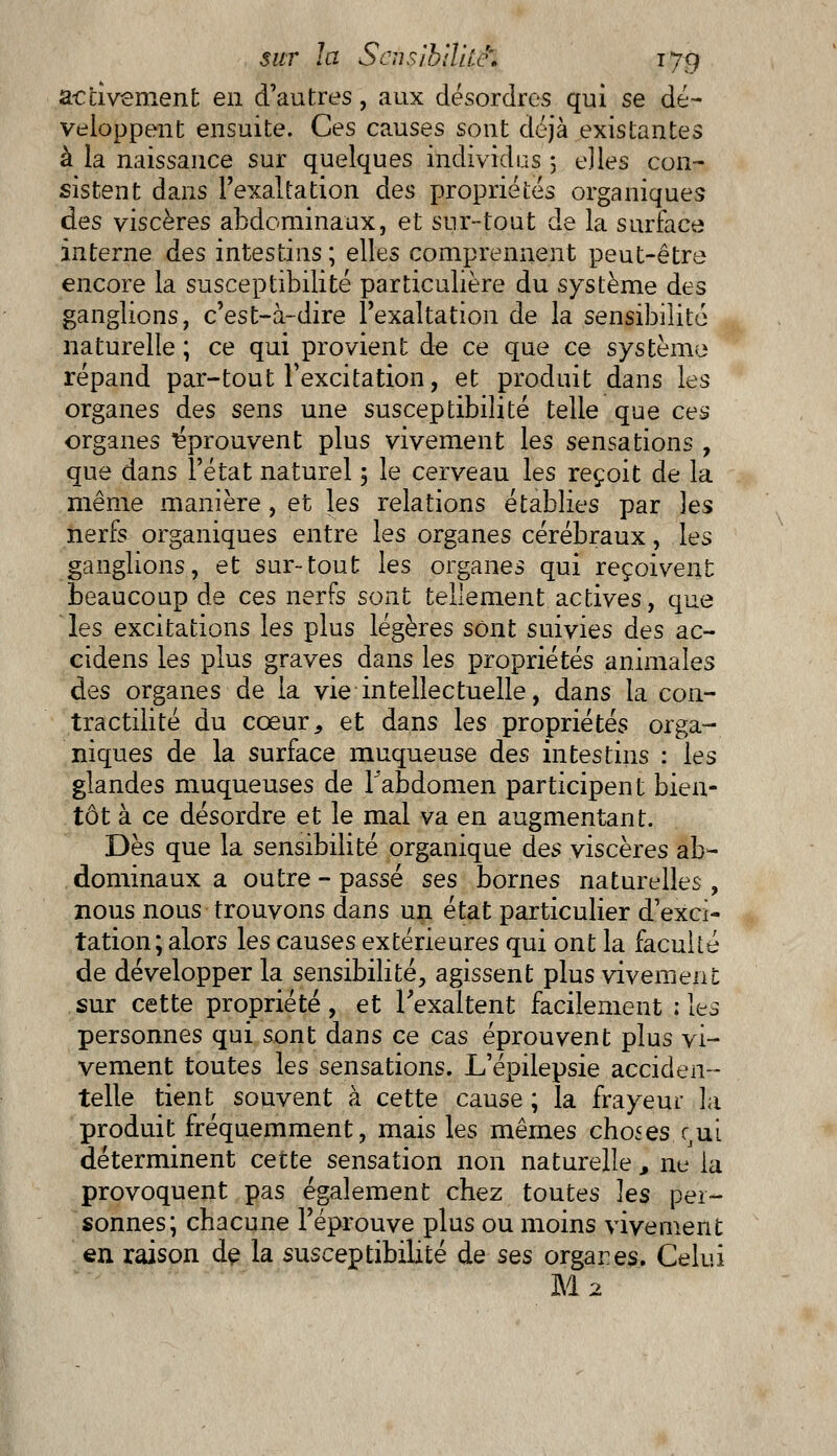 activement en d'autres, aux désordres qui se dé- veloppent ensuite. Ces causes sont déjà existantes à la naissance sur quelques individus 5 e]les con- sistent dans l'exaltation des propriétés organiques des viscères abdominaux, et sur-tout de la surface interne des intestins ; elles comprennent peut-être encore la susceptibilité particulière du système des ganglions, c'est-à-dire l'exaltation de la sensibilité naturelle ; ce qui provient de ce que ce système répand par-tout l'excitation, et produit dans les organes des sens une susceptibilité telle que ces organes éprouvent plus vivement les sensations , que dans l'état naturel 3 le cerveau les reçoit de la même manière , et les relations établies par les nerfs organiques entre les organes cérébraux, les ganglions, et sur-tout les organes qui reçoivent beaucoup de ces nerfs sont tellement actives, que les excitations les plus légères sont suivies des ac- cidens les plus graves dans les propriétés animales des organes de la vie intellectuelle, dans la con- tractilité du cœur, et dans les propriétés orga- niques de la surface muqueuse des intestins : les glandes muqueuses de Tabdomen participent bien- tôt à ce désordre et le mal va en augmentant. Dès que la sensibilité organique des viscères ab- dominaux a outre - passé ses bornes naturelles, nous nous trouvons dans un état particulier d'exci- tation; alors les causes extérieures qui ont la faculté de développer la sensibilité, agissent plus vivement sur cette propriété, et l'exaltent facilement : les personnes qui sont dans ce cas éprouvent plus vi- vement toutes les sensations. L'épilepsie acciden- telle tient souvent à cette cause ; la frayeur la produit fréquemment, mais les mêmes choses ^ui déterminent cette sensation non naturelle, nu la provoquent pas également chez toutes les per- sonnes; chacune l'éprouve plus ou moins vivement en raison de la susceptibilité de ses orgares. Celui M 2