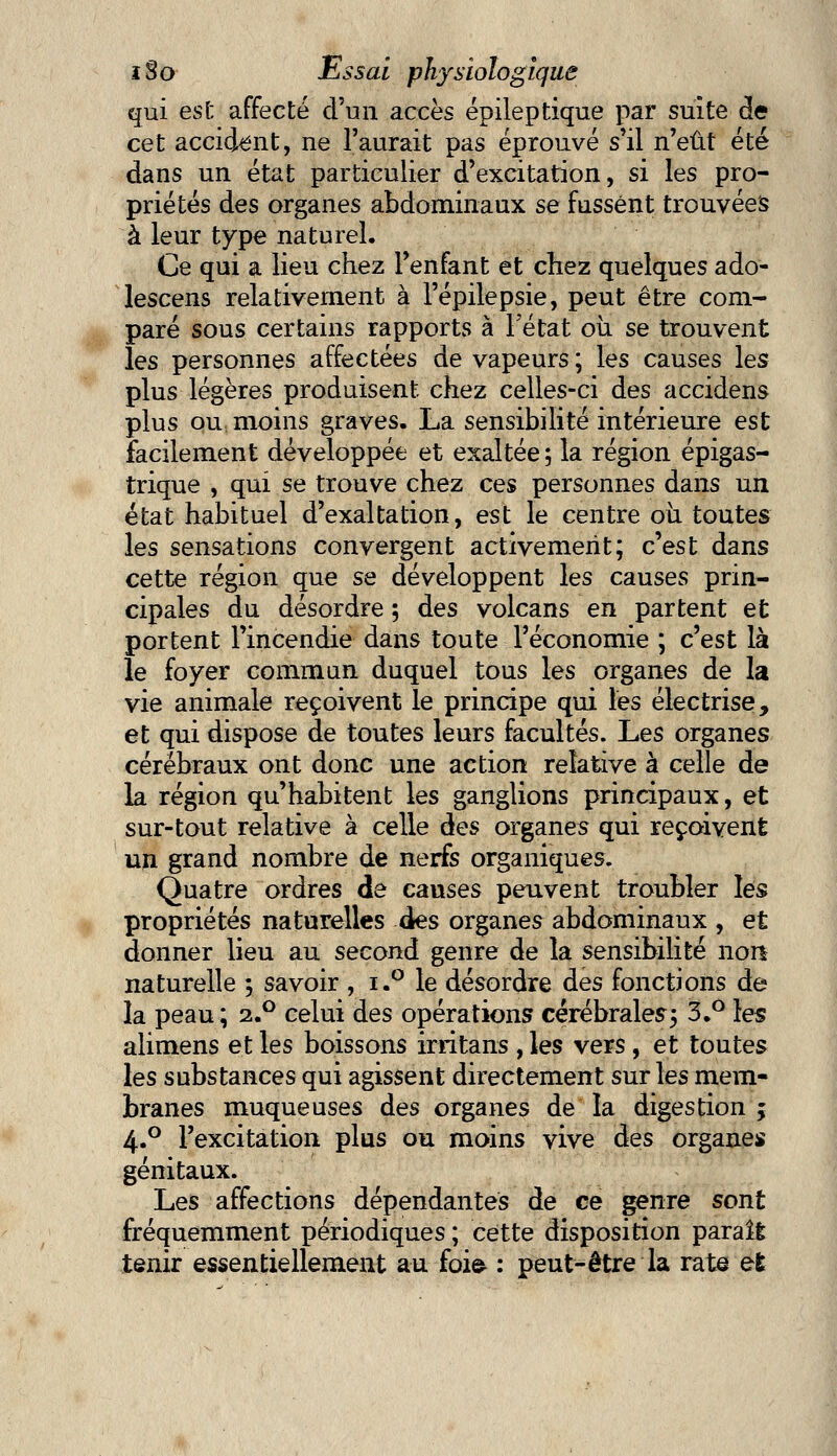 qui est affecté d'un accès épileptique par suite de cet accident, ne l'aurait pas éprouvé s'il n'eût été dans un état particulier d'excitation, si les pro- priétés des organes abdominaux se fussent trouvées à leur type naturel. Ce qui a lieu chez l'enfant et chez quelques ado- lescens relativement à l'épilepsie, peut être com- paré sous certains rapports à Fétat où se trouvent les personnes affectées de vapeurs ; les causes les plus légères produisent chez celles-ci des accidens plus ou moins graves. La sensibilité intérieure est facilement développée et exaltée ; la région épigas- trique , qui se trouve chez ces personnes dans un état habituel d'exaltation, est le centre oii toutes les sensations convergent activement; c'est dans cette région que se développent les causes prin- cipales du désordre ; des volcans en partent et portent l'incendie dans toute l'économie ; c'est là le foyer commun duquel tous les organes de la vie animale reçoivent le principe qui les électrise, et qui dispose de toutes leurs facultés. Les organes cérébraux ont donc une action relative à celle de la région qu'habitent les ganglions principaux, et sur-tout relative à celle des organes qui reçoivent un grand nombre de nerfs organiques. Quatre ordres de causes peuvent troubler les propriétés naturelles des organes abdominaux , et donner lieu au second genre de la sensibilité non naturelle ; savoir , i.° le désordre des fonctions de la peau; 2.0 celui des opérations cérébrales; 3.° les alimens et les boissons irritans , les vers, et toutes les substances qui agissent directement sur les mem- branes muqueuses des organes de la digestion y 4.0 l'excitation plus ou moins vive des organes génitaux. Les affections dépendantes de ce genre sont fréquemment périodiques ; cette disposition paraît tenir essentiellement au foie : peut-être la rate et