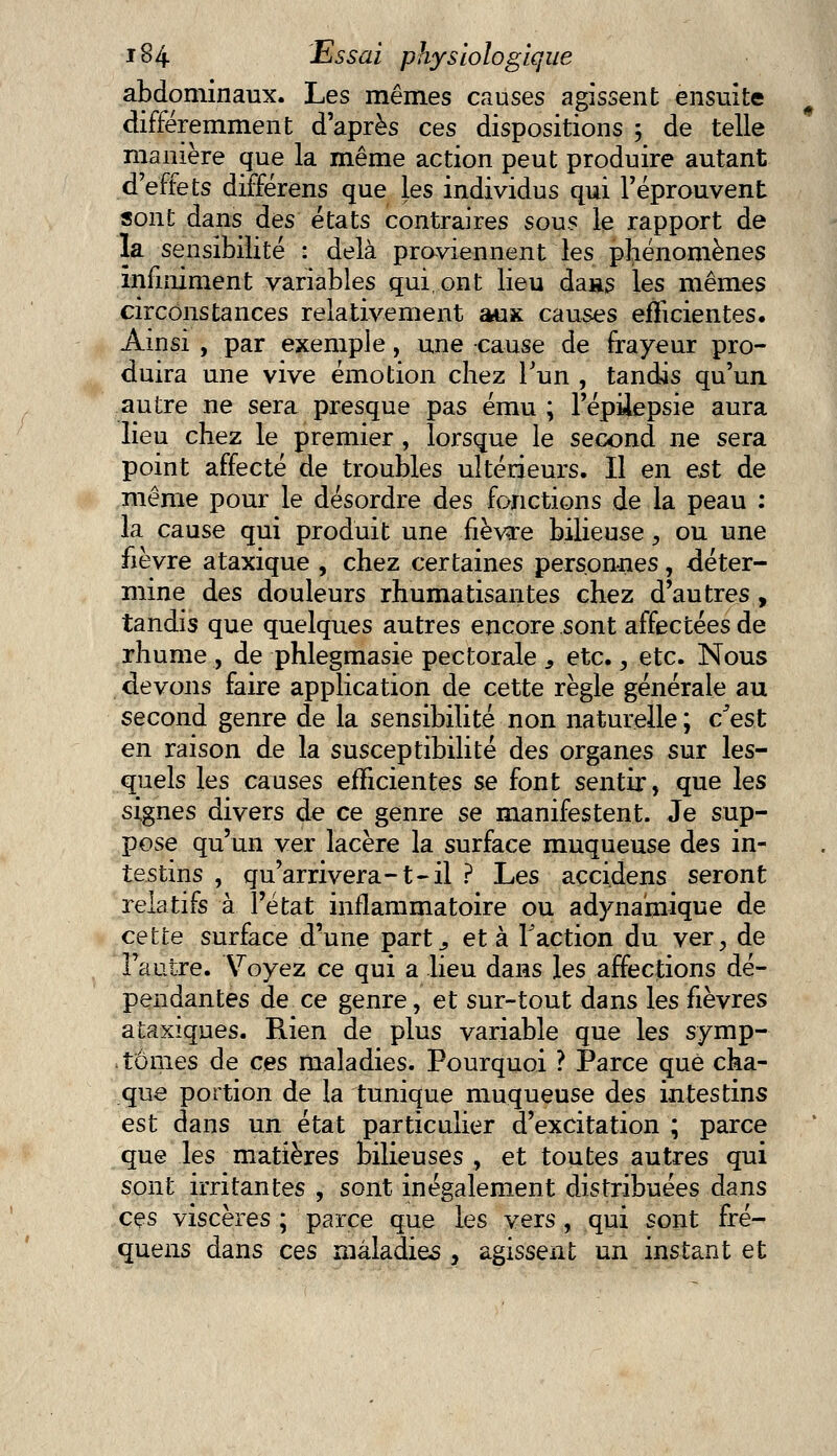 abdominaux. Les mêmes causes agissent ensuite différemment d'après ces dispositions ; de telle manière que la même action peut produire autant d'effets différens que les individus qui l'éprouvent sont dans des états contraires sous le rapport de la sensibilité : delà proviennent les phénomènes infiniment variables qui, ont lieu da»s les mêmes circonstances relativement aux causes efficientes. Ainsi , par exemple, une cause de frayeur pro- duira une vive émotion chez l'un , tandis qu'un autre ne sera presque pas ému ; l'épilepsie aura lieu chez le premier , lorsque le second ne sera point affecté de troubles ultérieurs. Il en est de même pour le désordre des fonctions de la peau : la cause qui produit une fièvare bilieuse, ou une fièvre ataxique , chez certaines personnes, déter- mine des douleurs rhumatisantes chez d'autres , tandis que quelques autres encore sont affectées de rhume , de phlegmasie pectorale s etc., etc. Nous devons faire application de cette règle générale au second genre de la sensibilité non naturelle ; c'est en raison de la susceptibilité des organes sur les- quels les causes efficientes se font sentir, que les signes divers de ce genre se manifestent. Je sup- pose qu'un ver lacère la surface muqueuse des in- testins , qu'arrivera-t-il ? Les açcidens seront relatifs à l'état inflammatoire ou adyna'mique de cette surface d'une part., et à Faction du ver3 de l'autre. Voyez ce qui a lieu dans les affections dé- pendantes de ce genre, et sur-tout dans les fièvres ataxiques. Rien de plus variable que les symp- tômes de ces maladies. Pourquoi ? Parce que cha- que portion de la tunique muqueuse des intestins est dans un état particulier d'excitation ; parce que les matières bilieuses, et toutes autres qui sont irritantes , sont inégalement distribuées dans ces viscères ; parce que les vers , qui sont fré- quens dans ces maladies , agissent un instant et