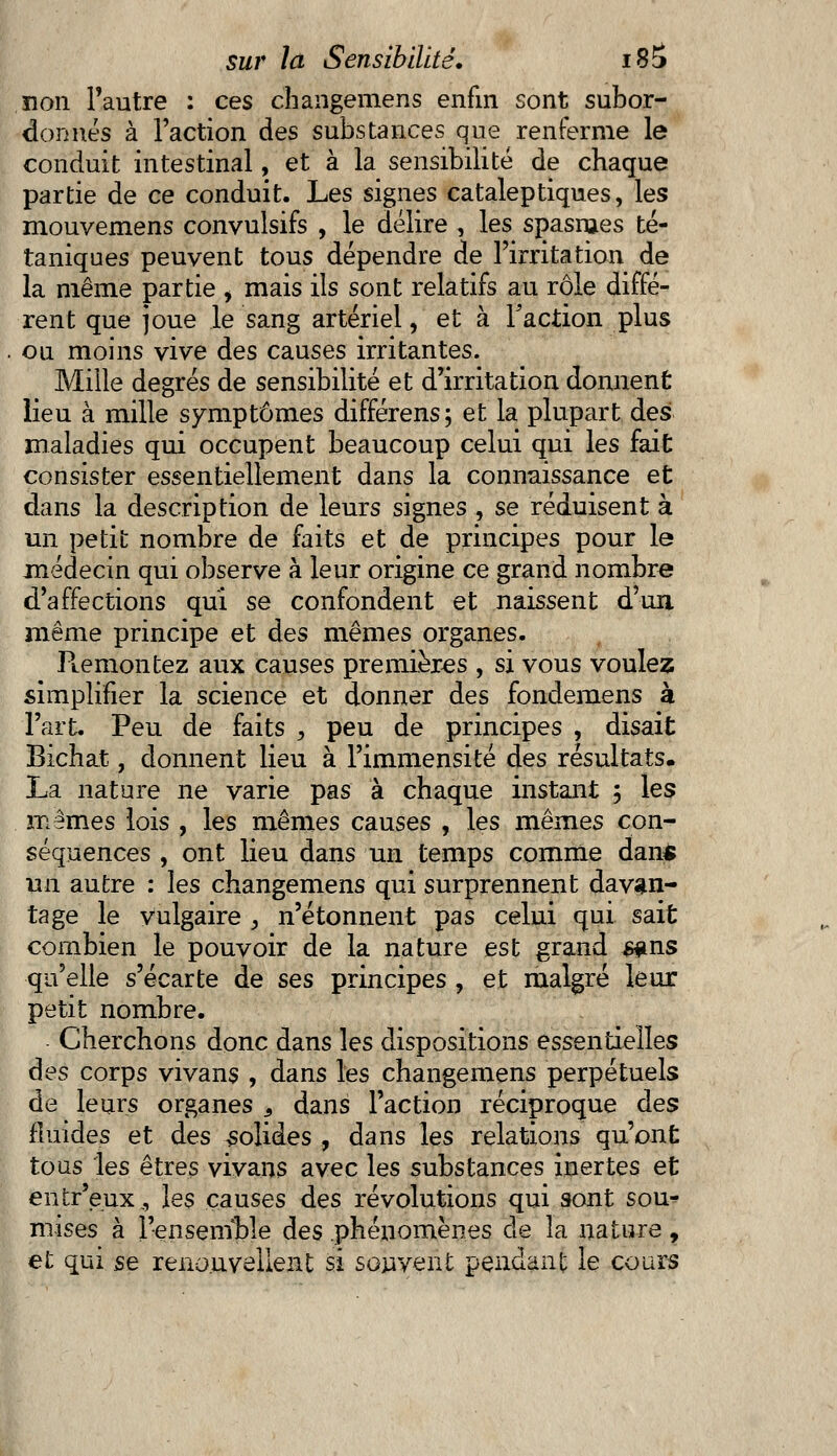 non l'autre : ces changemens enfin sont subor- donnés à l'action des substances que renferme le conduit intestinal, et à la sensibilité de chaque partie de ce conduit. Les signes cataleptiques, les rnouvemens convulsifs , le délire , les spasmes té- taniques peuvent tous dépendre de l'irritation de la même partie , mais ils sont relatifs au rôle diffé- rent que joue le sang artériel, et à Faction plus . ou moins vive des causes irritantes. Mille degrés de sensibilité et d'irritation donnent lieu à mille symptômes différens; et la plupart des maladies qui occupent beaucoup celui qui les fait consister essentiellement dans la connaissance et dans la description de leurs signes , se réduisent à un petit nombre de faits et de principes pour le médecin qui observe à leur origine ce grand nombre d'affections qui se confondent et naissent d'un même principe et des mêmes organes. Ptemontez aux causes premières , si vous voulez simplifier la science et donner des fondemens à l'art. Peu de faits , peu de principes , disait Bichat, donnent lieu à l'immensité des résultats. La nature ne varie pas à chaque instant ; les mêmes lois , les mêmes causes , les mêmes con- séquences , ont lieu dans un temps comme dan* un autre : les changemens qui surprennent davan- tage le vulgaire , n'étonnent pas celui qui sait combien le pouvoir de la nature est grand #ms qu'elle s'écarte de ses principes , et malgré leur petit nombre. Cherchons donc dans les dispositions essentielles des corps vivans , dans les changemens perpétuels de leurs organes 3 dans l'action réciproque des fluides et des solides , dans les relations qu'ont tous les êtres vivans avec les substances inertes et entr'eux., les causes des révolutions qui sont sou^ mises à l'ensemble des phénomènes de la nature, et qui se renouvellent si souvent pendant le cours