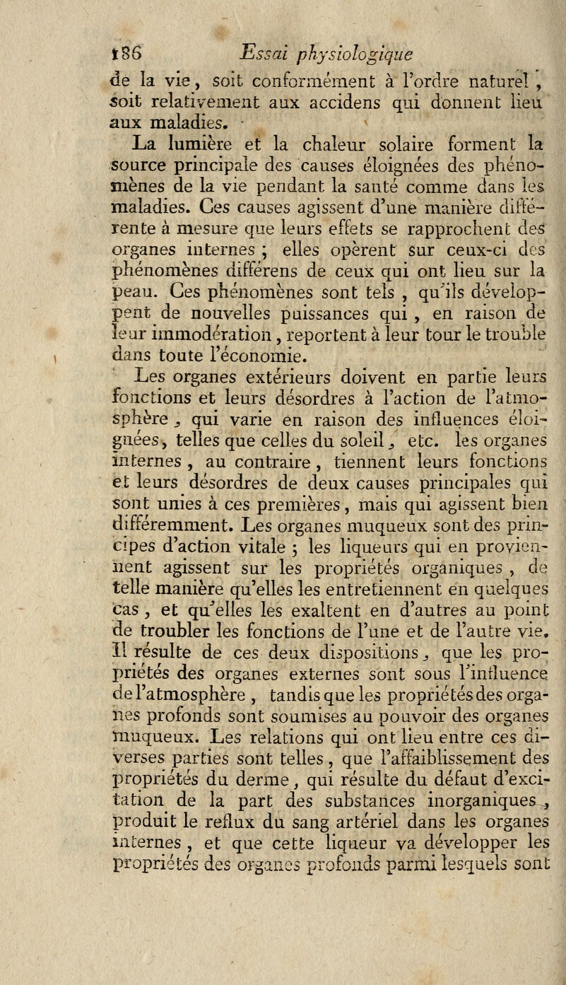 de la vie, soit conformément à l'ordre naturel , soit relativement aux accidens qui donnent lieu aux maladies. - La lumière et la chaleur solaire forment la source principale des causes éloignées des phéno- mènes de la vie pendant la santé comme dans les maladies. Ces causes agissent d'une manière diffé- rente à mesure que leurs effets se rapprochent des organes internes ; elles opèrent sur ceux-ci des phénomènes différens de ceux qui ont lieu sur la peau. Ces phénomènes sont tels , qu'ils dévelop- pent de nouvelles puissances qui , en raison de leur immodération, reportent à leur tour le trouble dans toute l'économie. JLes organes extérieurs doivent en partie leurs fonctions et leurs désordres à l'action de l'atmo- sphère s qui varie en raison des influences éloi- gnées, telles que celles du soleil _, etc. les organes internes , au contraire , tiennent leurs fonctions et leurs désordres de deux causes principales qui sont unies à ces premières, mais qui agissent bien différemment. Les organes muqueux sont des prin- cipes d'action vitale ; les liqueurs qui en provien- nent agissent sur les propriétés organiques , de telle manière qu'elles les entretiennent en quelques cas , et qu'elles les exaltent en d'autres au point de troubler les fonctions de l'une et de l'autre vie. Il résulte de ces deux dispositions., que les pro- priétés des organes externes sont sous Tinrluence de l'atmosphère , tandis que les proprié tés des orga- nes profonds sont soumises au pouvoir des organes muqueux. Les relations qui ont lieu entre ces di- verses parties sont telles, que l'affaiblissement des propriétés du derme, qui résulte du défaut d'exci- tation de la part des substances inorganiques ^ produit le reflux du sang artériel dans les organes internes , et que cette liqueur va développer les propriétés des organes profonds parmi lesquels sont