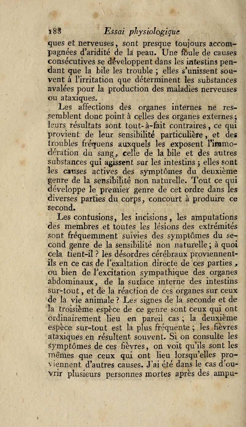 ques et nerveuses, sont presque toujours accom- pagnées d'aridité de là peau. Une foule de causes consécutives se développent dans les intestins pen- dant que la bile les trouble ; elles s'unissent sou- vent à l'irritation que déterminent les substances avalées pour la production des maladies nerveuses ou ataxiques. Les affections des organes internes ne res- semblent donc point à celles des organes externes ; leurs résultats sont tout-à-fait contraires, ce qui provient de leur sensibilité particulière, et des troubles fréquens auxquels les exposent Piramo- dération du sang., celle de la bile et des autres substances qui agissent sur les intestins 3 elles sont les causes actives des symptômes du deuxième genre de la sensibilité non naturelle. Tout ce qui développe le premier genre de cet ordre dans les diverses parties du corps, concourt à produire ce second. Les contusions, les incisions, les amputations des membres et toutes les lésions des extrémités sont fréquemment suivies des symptômes du se- cond genre de la sensibilité non naturelle ; à quoi Cela tient-il ? les désordres cérébraux proviennent- ils en ce cas de l'exaltation directe de ces parties , ou bien de l'excitation sympathique des organes abdominaux, de la surface interne des intestins sur-tout, et de la réaction de ces organes sur ceux de la vie animale ? Les signes de la seconde et de la troisième espèce de ce genre sont ceux qui ont ordinairement lieu en pareil cas ; la deuxième espèce sur-tout est la plus fréquente; les fièvres ataxiques en résultent souvent. Si on consulte les symptômes de ces fièvres, on voit qu'ils sont les mêmes que ceux qui ont lieu lorsqu'elles pro- viennent d'autres causes. J'ai été dans le cas d'ou- vrir plusieurs personnes mortes après des ampu-