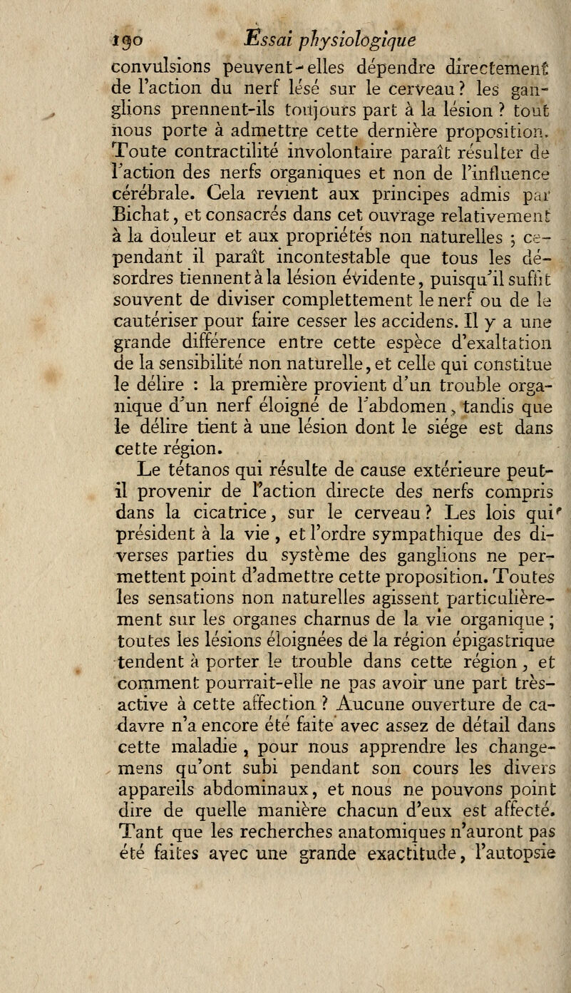 convulsions peuvent-elles dépendre directement de l'action du nerf lésé sur le cerveau ? les gan- glions prennent-ils toujours part à la lésion ? tout iious porte à admettre cette dernière proposition. Toute contractilité involontaire paraît résulter de Faction des nerfs organiques et non de l'influence cérébrale. Cela revient aux principes admis par Bichat, et consacrés dans cet ouvrage relativement à la douleur et aux propriétés non naturelles ; ce- pendant il paraît incontestable que tous les dé- sordres tiennent à la lésion évidente, puisqu'il suffit souvent de diviser complettement le nerf ou de le cautériser pour faire cesser les accidens. Il y a une grande différence entre cette espèce d'exaltation de la sensibilité non naturelle, et celle qui constitue le délire : la première provient d'un trouble orga- nique d'un nerf éloigné de l'abdomen, tandis que le délire tient à une lésion dont le siège est dans cette région. Le tétanos qui résulte de cause extérieure peut- il provenir de Faction directe des nerfs compris dans la cicatrice, sur le cerveau? Les lois qui' président à la vie , et l'ordre sympathique des di- verses parties du système des ganglions ne per- mettent point d'admettre cette proposition. Toutes les sensations non naturelles agissent particulière- ment sur les organes charnus de la vie organique ; toutes les lésions éloignées de la région épigastrique tendent à porter le trouble dans cette région, et comment pourrait-elle ne pas avoir une part très- active à cette affection ? Aucune ouverture de ca- davre n'a encore été faite avec assez de détail dans cette maladie , pour nous apprendre les change- mens qu'ont subi pendant son cours les divers appareils abdominaux, et nous ne pouvons point dire de quelle manière chacun d'eux est affecté. Tant que les recherches anatomiques n'auront pas été faites avec une grande exactitude, l'autopsie