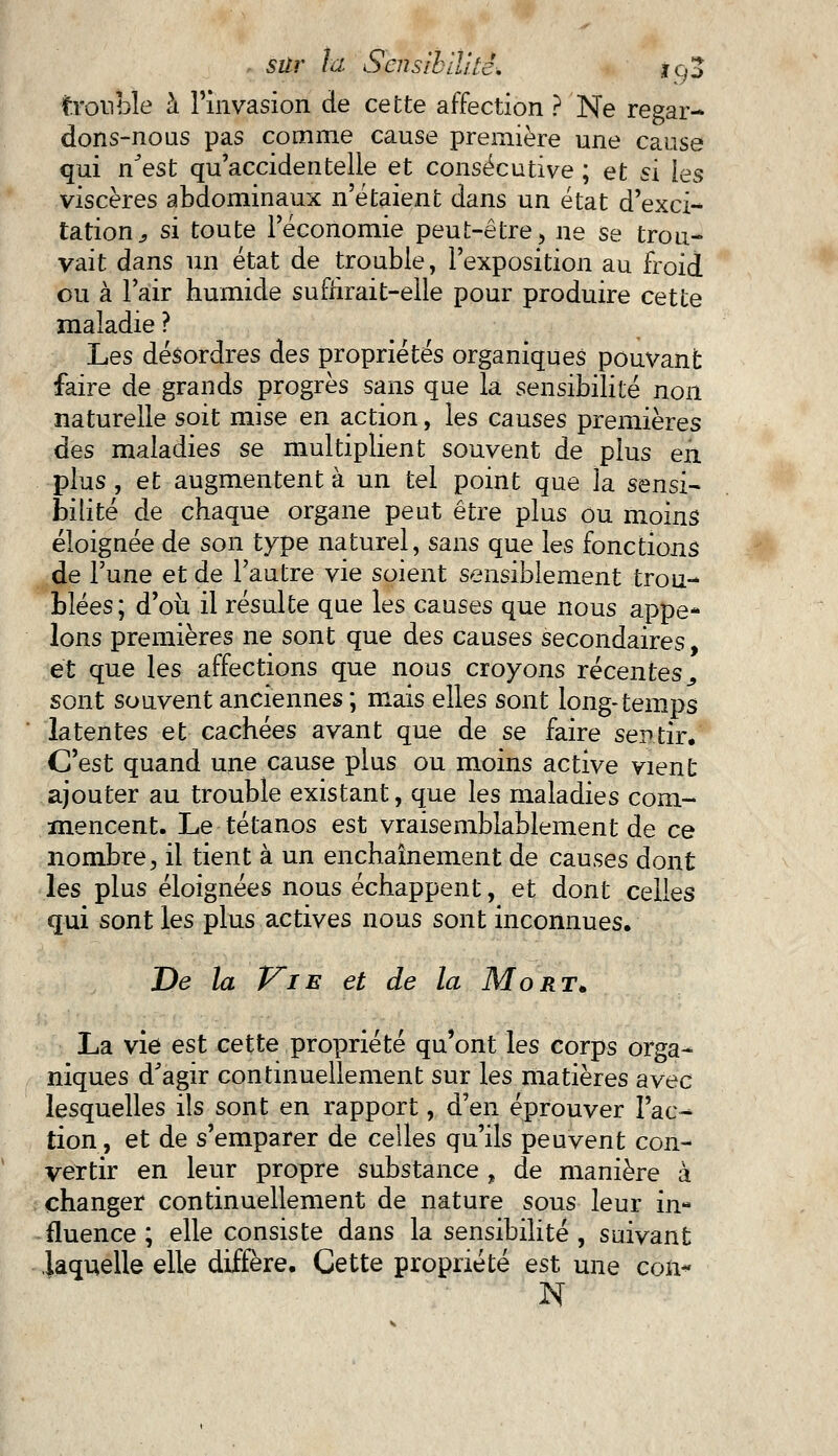 frouble à l'invasion de cette affection ? Ne regar- dons-nous pas comme cause première une cause qui n'est qu'accidentelle et consécutive ; et si les viscères abdominaux n'étaient dans un état d'exci- tation ^ si toute l'économie peut-être, ne se trou- vait dans un état de trouble, l'exposition au froid ou à l'air humide suffirait-elle pour produire cette maladie ? Les désordres des propriétés organiques pouvant faire de grands progrès sans que la sensibilité non naturelle soit mise en action, les causes premières des maladies se multiplient souvent de plus en plus , et augmentent à un tel point que la sensi- bilité de chaque organe peut être plus ou moins éloignée de son type naturel, sans que les fonctions de l'une et de l'autre vie soient sensiblement trou- blées; d'oii il résulte que les causes que nous appe- lons premières ne sont que des causes secondaires, et que les affections que nous croyons récentes., sont souvent anciennes ; mais elles sont long-temps latentes et cachées avant que de se faire sentir. C'est quand une cause plus ou moins active vient ajouter au trouble existant, que les maladies com- mencent. Le tétanos est vraisemblablement de ce nombre, il tient à un enchaînement de causes dont les plus éloignées nous échappent, et dont celles qui sont les plus actives nous sont inconnues. De la Vie et de la Mort. La vie est cette propriété qu'ont les corps orga- niques d'agir continuellement sur les matières avec lesquelles ils sont en rapport, d'en éprouver l'ac- tion, et de s'emparer de celles qu'ils peuvent con- vertir en leur propre substance , de manière à changer continuellement de nature sous leur in- fluence ; elle consiste dans la sensibilité , suivant laquelle elle diffère. Cette propriété est une con* N
