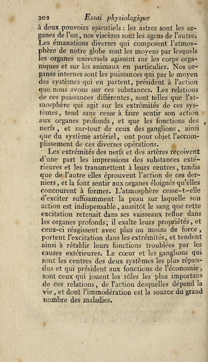 à deux pouvoirs essentiels : les astres sont les or- ganes de l'un, nos viscères sont les agens de l'autre. Les émanations diverses qui composent l'atmos- phère de notre globe sont les moyens par lesquels les organes universels agissent sur les corps orga- niques et sur les animaux en particulier. Nos or- ganes internes sont les puissances qui par le moyen des systèmes qui en partent, président à l'action que nous avons sur ces substances. Les relations de ces puissances différentes, sont telles que l'at- mosphère qui agit sur les extrémités de ces sys- tèmes , tend sans cesse à faire sentir son action aux organes profonds , et que les fonctions des , nerfs , et sur-tout de ceux des ganglions , ainsi que du système artériel, ont pour objet l'accom- plissement de ces diverses opérations. Les extrémités des nerfs et des artères reçoivent d'une part les impressions des substances exté- rieures et les transmettent à leurs centres, tandis que de l'autre elles éprouvent l'action de ces der- niers , et la font sentir aux organes éloignés qu'elles concourent à former. L'atmosphère cesse-1-elle d'exciter suffisamment la peau sur laquelle son action est indispensable, aussitôt le sang que cette excitation retenait dans ses vaisseaux reflue dans les organes profonds ; il exalte leurs propriétés, et ceux-ci réagissent avec plus ou moins de force , portent l'excitation dans les extrémités, et tendent ainsi à rétablir leurs fonctions troublées par les causes extérieures. Le cœur et les ganglions qui sont les centres des deux systèmes les plus répan- dus et qui président aux fonctions de l'économie, sont ceux qui jouent les rôles les plus importans de ces relations, de l'action desquelles dépend la vie j et dont Fimmodération est la source du grand nombre des maladies.