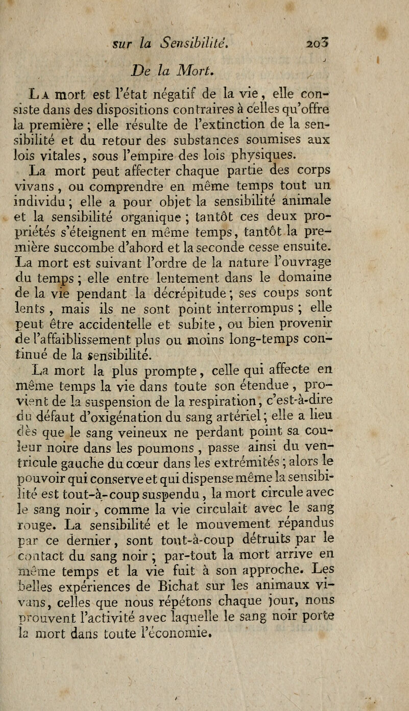 De la Mort. La mort est l'état négatif de la vie, elle con- siste dans des dispositions contraires à celles qu'offre la première ; elle résulte de l'extinction de la sen- sibilité et du retour des substances soumises aux lois vitales, sous l'empire des lois physiques. La mort peut affecter chaque partie des corps vivans, ou comprendre en même temps tout un individu ; elle a pour objet la sensibilité animale et la sensibilité organique ; tantôt ces deux pro- priétés s'éteignent en même temps, tantôt la pre- mière succombe d'abord et la seconde cesse ensuite. La mort est suivant l'ordre de la nature l'ouvrage du temps ; elle entre lentement dans le domaine de la vie pendant la décrépitude; ses coups sont lents , mais ils ne sont point interrompus ; elle peut être accidentelle et subite, ou bien provenir de l'affaiblissement plus ou moins long-temps con- tinué de la sensibilité. La mort la plus prompte, celle qui affecte en même temps la vie dans toute son étendue , pro- vient de la suspension de la respiration, c'est-à-dire do défaut d'oxigénationdu sang artériel; elle a lieu dès que le sang veineux ne perdant point sa cou- leur noire dans les poumons, passe ainsi du ven- tricule gauche du cœur dans les extrémités ; alors le pouvoir qui conserve et qui dispense même la sensibi- lité est tout-à-coup suspendu, la mort circule avec le sang noir > comme la vie circulait avec le sang rouge. La sensibilité et le mouvement répandus par ce dernier, sont tont-à-coup détruits par le contact du sang noir ; par-tout la mort arrive en même temps et la vie fuit à son approche. Les belles expériences de Bichat sur les animaux vi- vans, celles que nous répétons chaque jour, nous prouvent l'activité avec laquelle le sang noir porte la mort daiis toute l'économie.