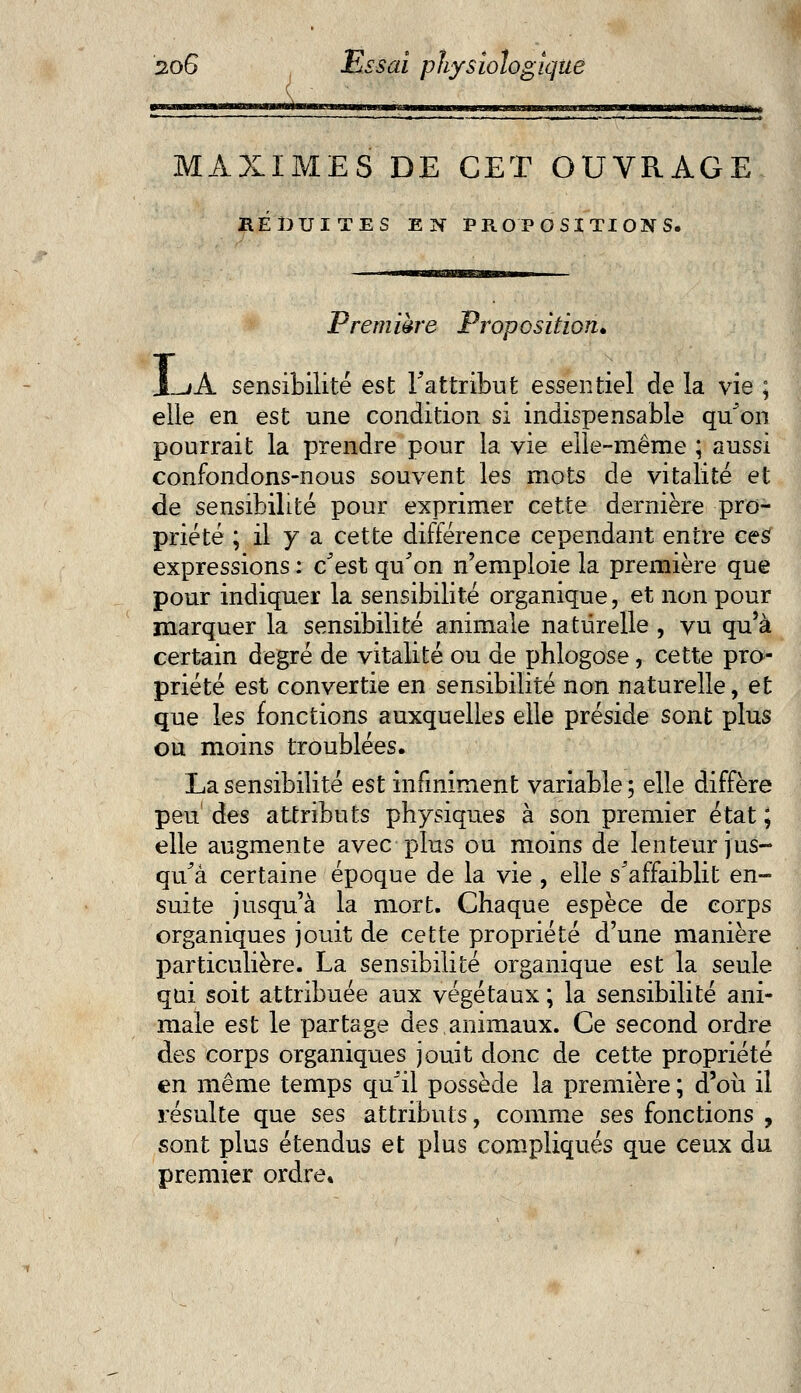MAXIMES DE CET OUVRAGE RÉDUITES EN PROPOSITIONS. Première Proposition. I A sensibilité est l'attribut essentiel de la vie ; elle en est une condition si indispensable qu'on pourrait la prendre pour la vie elle-même ; aussi confondons-nous souvent les mots de vitalité et de sensibilité pour exprimer cette dernière pro- priété ; il y a cette différence cependant entre ces expressions : c'est qu'on n'emploie la première que pour indiquer la sensibilité organique, et non pour marquer la sensibilité animale naturelle , vu qu'à certain degré de vitalité ou de phlogose, cette pro- priété est convertie en sensibilité non naturelle, et que les fonctions auxquelles elle préside sont plus ou moins troublées. La sensibilité est infiniment variable; elle diffère peu des attributs physiques à son premier état ; elle augmente avec plus ou moins de lenteur jus- qu'à certaine époque de la vie , elle s'affaiblit en- suite jusqu'à la mort. Chaque espèce de corps organiques jouit de cette propriété d'une manière particulière. La sensibilité organique est la seule qni soit attribuée aux végétaux ; la sensibilité ani- male est le partage des animaux. Ce second ordre des corps organiques jouit donc de cette propriété en même temps qu'il possède la première ; d'où il résulte que ses attributs, comme ses fonctions , sont plus étendus et plus compliqués que ceux du premier ordre.