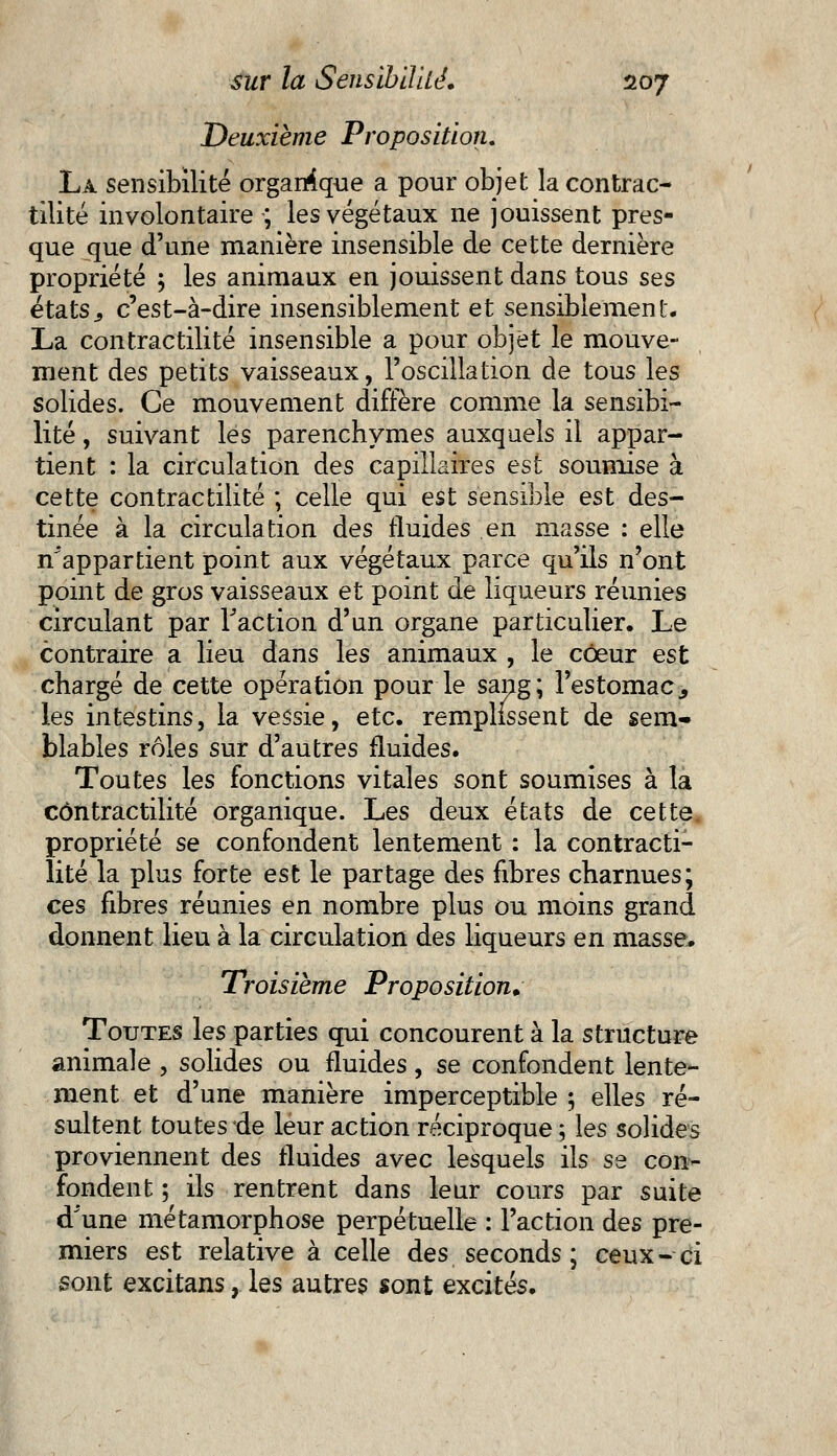 Deuxième Proposition. La sensibilité organique a pour objet la contrac- tilité involontaire-; les végétaux ne jouissent pres- que que d'une manière insensible de cette dernière propriété ; les animaux en jouissent dans tous ses états3 c'est-à-dire insensiblement et sensiblement, La contractilité insensible a pour objet le mouve- ment des petits vaisseaux, l'oscillation de tous les solides. Ce mouvement diffère comme la sensibi- lité , suivant les parenchymes auxquels il appar- tient : la circulation des capillaires est soumise à cette contractilité ; celle qui est sensible est des- tinée à la circulation des fluides en masse : elle ^appartient point aux végétaux parce qu'ils n'ont point de gros vaisseaux et point de liqueurs réunies circulant par Faction d'an organe particulier. Le contraire a lieu dans les animaux , le coeur est chargé de cette opération pour le sang; l'estomac., les intestins, la vessie, etc. remplissent de sem- blables rôles sur d'autres fluides. Toutes les fonctions vitales sont soumises à la contractilité organique. Les deux états de cette propriété se confondent lentement : la contracti- lité la plus forte est le partage des fibres charnues; ces fibres réunies en nombre plus ou moins grand donnent lieu à la circulation des liqueurs en masse, Troisième Proposition. Toutes les parties qui concourent à la structure animale , solides ou fluides, se confondent lente- ment et d'une manière imperceptible ; elles ré- sultent toutes de leur action réciproque ; les solides proviennent des fluides avec lesquels ils se con- fondent ; ils rentrent dans leur cours par suite d'une métamorphose perpétuelle : l'action des pre- miers est relative à celle des seconds ; ceux-ci sont excitans, les autres sont excités.