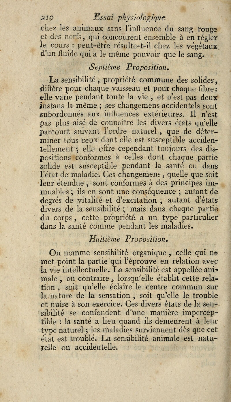 chez les animaux sans l'influence du sang rouge et des nerfs, qui concourent ensemble à en régler .le cours : peut-être résulte-t-il chez les végétaux d'un fluide qui a le même pouvoir que le sang. Septième Proposition, La sensibilité, propriété commune des solides, diffère pour chaque vaisseau et pour chaque fibre : elle varie pendant toute la vie , et n'est pas deux instans la même ; ses changemens accidentels sont subordonnés aux influences extérieures. Il n'est pas plus aisé de connaître les divers états qu'elle parcourt suivant Tordre naturel , que de déter- miner tous ceiix dont elle est susceptible acciden- tellement -, elle offre cependant toujours des dis- positions conformes à celles dont chaque partie solide est susceptible pendant la santé ou dans lJétat de maladie. Ces changemens , quelle que soit leur étendue , sont conformes à des principes im- muables ; ils en sont une conséquence ; autant de degrés de vitalité et d'excitation , autant d'états divers de la sensibilité ; mais dans chaque partie du corps , cette propriété a un type particulier dans la santé comme pendant les maladies. Huitième Proposition, On nomme sensibilité organique , celle qui ne met point la partie qui l'éprouve en relation avec la vie intellectuelle. La sensibilité est appellée anr- maie , au contraire 3 lorsqu'elle établit cette rela- tion , soit qu'elle éclaire le centre commun sur la nature de la sensation , soit qu'elle le trouble et nuise à son exercice. Ces divers états de la sen- sibilité se confondent d\me manière impercep- tible : la santé a lieu quand ils demeurent à leur type naturel ; les maladies surviennent dès que cet état est troublé. La sensibilité animale est natu- relle ou accidentelle.