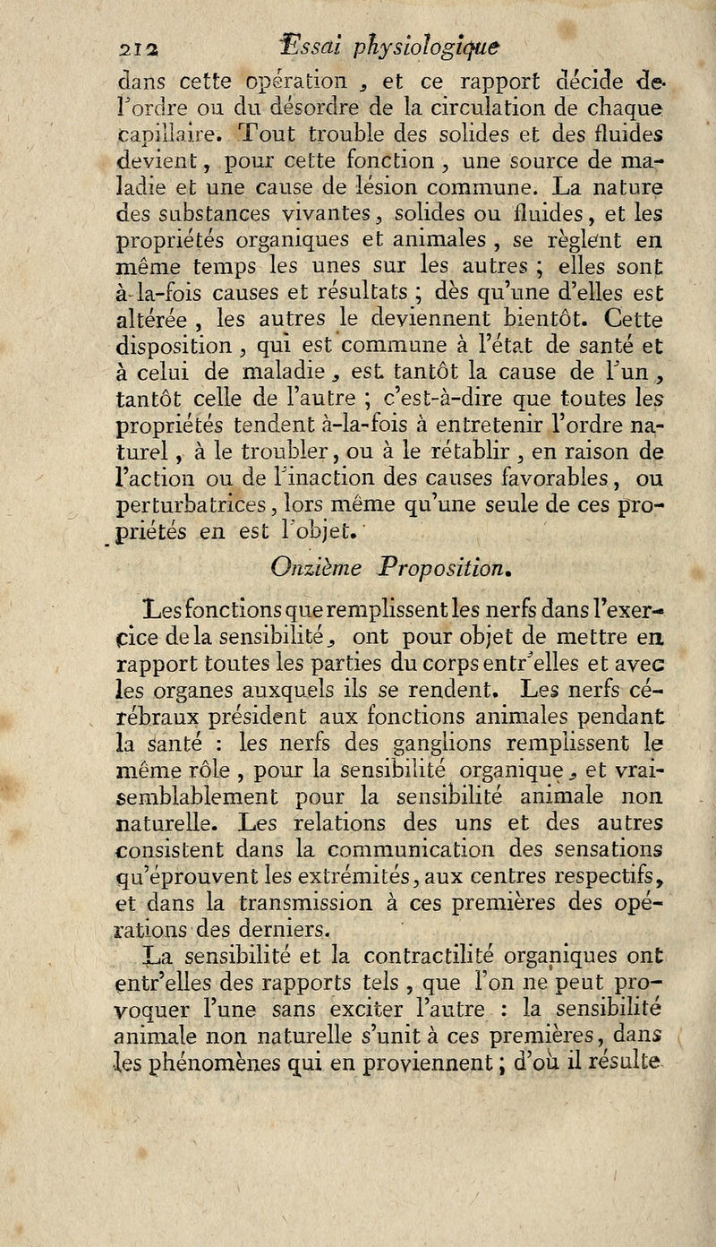 dans cette opération 3 et ce rapport décide de- Tordre ou du désordre de la circulation de chaque Capillaire. Tout trouble des solides et des fluides devient, pour cette fonction , une source de ma- ladie et une cause de lésion commune. La nature des substances vivantes, solides ou fluides, et les propriétés organiques et animales , se règlent en même temps les unes sur les autres ; elles sont à la-fois causes et résultats ; dès qu'une d'elles est altérée , les autres le deviennent bientôt. Cette disposition , qui est commune à l'état de santé et à celui de maladie „ est tantôt la cause de Tun , tantôt celle de l'autre ; c'est-à-dire que toutes les propriétés tendent à-la-fois à entretenir l'ordre na- turel , à le troubler, ou à le rétablir , en raison de l'action ou de l'inaction des causes favorables, ou perturbatrices, lors même qu'une seule de ces pro- priétés en est l'objet. Onzième Proposition. Les fonctions que remplissent les nerfs dans l'exer- cice delà sensibilité., ont pour objet de mettre en rapport toutes les parties du corps entr^elles et avec les organes auxquels ils se rendent. Les nerfs cé- rébraux président aux fonctions animales pendant la santé : les nerfs des ganglions remplissent le même rôle , pour la sensibilité organique s et vrai- semblablement pour la sensibilité animale non naturelle. Les relations des uns et des autres consistent dans la communication des sensations qu'éprouvent les extrémités, aux centres respectifs 9 et dans la transmission à ces premières des opé- rations des derniers. La sensibilité et la contractilité organiques ont entr'elles des rapports tels , que l'on ne peut pro- voquer l'une sans exciter l'autre : la sensibilité animale non naturelle s'unit à ces premières, dans •les phénomènes qui en proviennent ; d'où il résulte