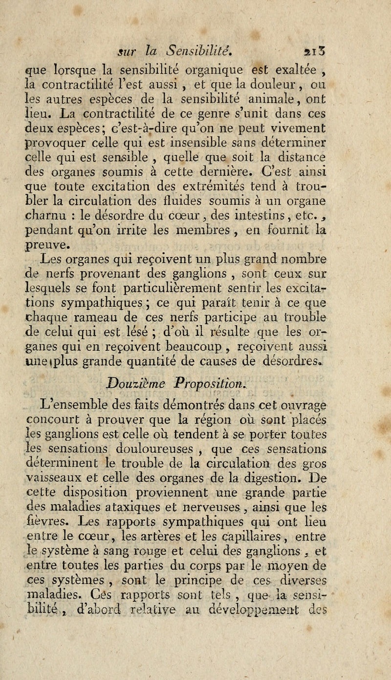 que lorsque la sensibilité organique est exaltée , la contractilité Test aussi , et que la douleur, ou les autres espèces de la sensibilité animale, ont lieu. La contractilité de ce genre s'unit dans ces deux espèces; c'est-à-dire qu'on ne peut vivement provoquer celle qui est insensible sans déterminer celle qui est sensible , quelle que soit la distance des organes soumis à cette dernière. C'est ainsi que toute excitation des extrémités tend à trou- bler la circulation des fluides soumis à un organe charnu : le désordre du cœur, des intestins, etc. ,, pendant qu'on irrite les membres , en fournit la preuve. Les organes qui reçoivent un plus grand nombre de nerfs provenant des ganglions , sont ceux sur lesquels se font particulièrement sentir les excita- tions sympathiques ; ce qui paraît tenir à ce que chaque rameau de ces nerfs participe au. trouble de celui qui est lésé ; d'où il résulte que les or- ganes qui en reçoivent beaucoup , reçoivent aussi une^plus grande quantité de causes de désordres.. Douzième Proposition.. L'ensemble des faits démontrés dans cet ouvrage concourt à prouver que la région où sont placés les ganglions est celle où tendent à se porter toutes les sensations douloureuses , que ces sensations déterminent le trouble de la circulation àes gros vaisseaux et celle des organes de la digestion. De cette disposition proviennent une grande partie des maladies ataxiques et nerveuses, ainsi que les fièvres. Les rapports sympathiques qui ont lieu entre le cœur, les artères et les capillaires, entre le système à sang rouge et celui des ganglions s et entre toutes les parties du corps par le moyen de ces systèmes , sont le principe de ces diverses maladies. Ces rapports sont tels, que la sensi- bilité , d'abord relative au développement des