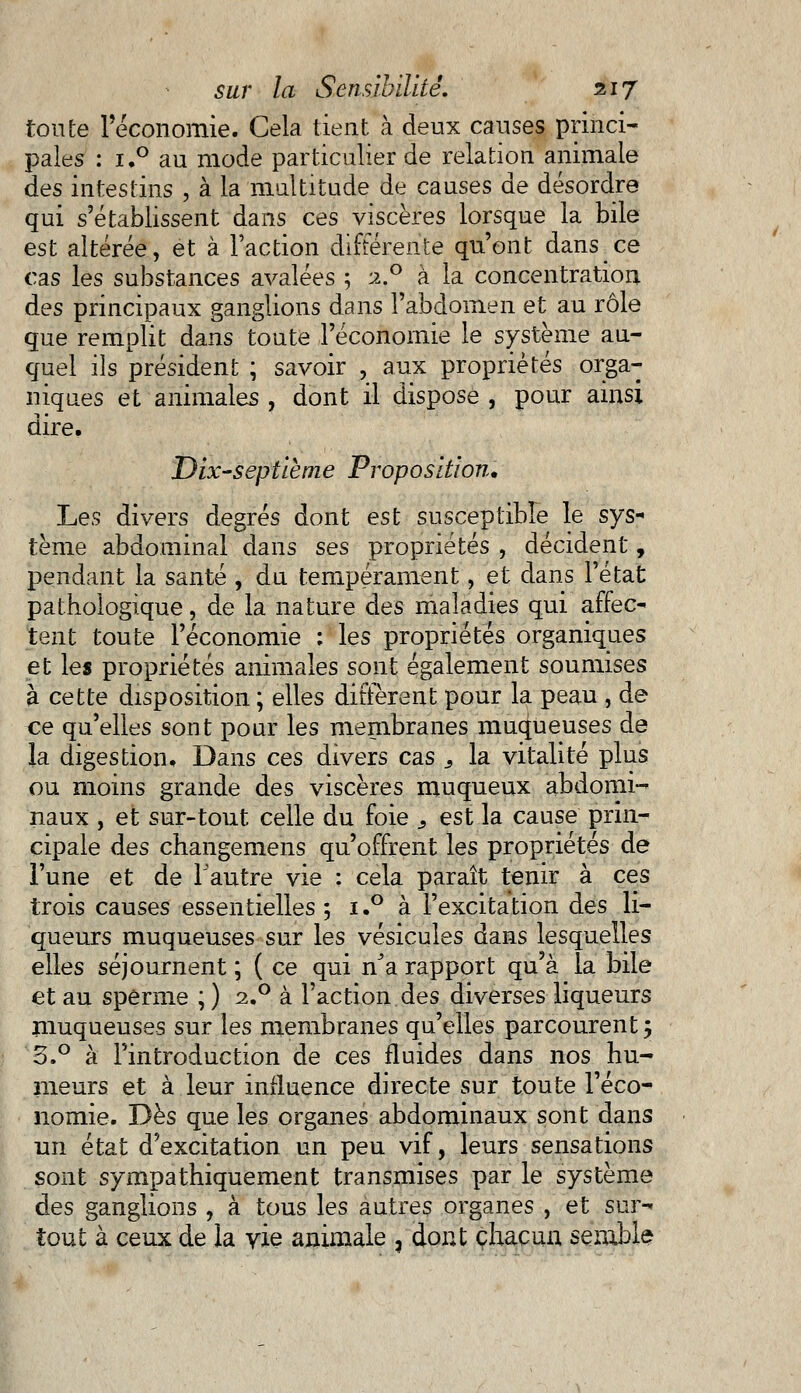 toute l'économie. Cela tient à deux causes princi- pales : i.° au mode particulier de relation animale des intestins , à la multitude de causes de désordre qui s'établissent dans ces viscères lorsque la bile est altérée, et à l'action différente qu'ont dans ce cas les substances avalées ; if° à la concentration des principaux ganglions dans l'abdomen et au rôle que remplit dans toute l'économie le système au- quel ils président ; savoir , aux propriétés orga- niques et animales , dont il dispose , pour ainsi dire. Dix-septième Proposition, Les divers degrés dont est susceptible le sys- tème abdominal dans ses propriétés , décident, pendant la santé , du tempérament, et dans l'état pathologique, de la nature des maladies qui affec- tent toute l'économie : les propriétés organiques et les propriétés animales sont également soumises à cette disposition ; elles diffèrent pour la peau , de ce qu'elles sont pour les membranes muqueuses de la digestion. Dans ces divers cas s la vitalité plus ou moins grande des viscères muqueux abdomi- naux , et sur-tout celle du foie s est la cause prin- cipale des changemens qu'offrent les propriétés de l'une et de l'autre vie : cela paraît tenir à ces trois causes essentielles 5 i.° à l'excitation des li- queurs muqueuses sur les vésicules dans lesquelles elles séjournent ; ( ce qui nJa rapport qu'à la bile et au sperme ; ) i.° à l'action des diverses liqueurs muqueuses sur les membranes qu'elles parcourent; o.° à l'introduction de ces fluides dans nos hu- meurs et à leur influence directe sur toute l'éco- nomie. Dès que les organes abdominaux sont dans un état d'excitation un peu vif, leurs sensations sont sympathiquement transmises par le système des ganglions , à tous les autres organes , et sur- tout à ceux de la vie animale , dont chacun semble