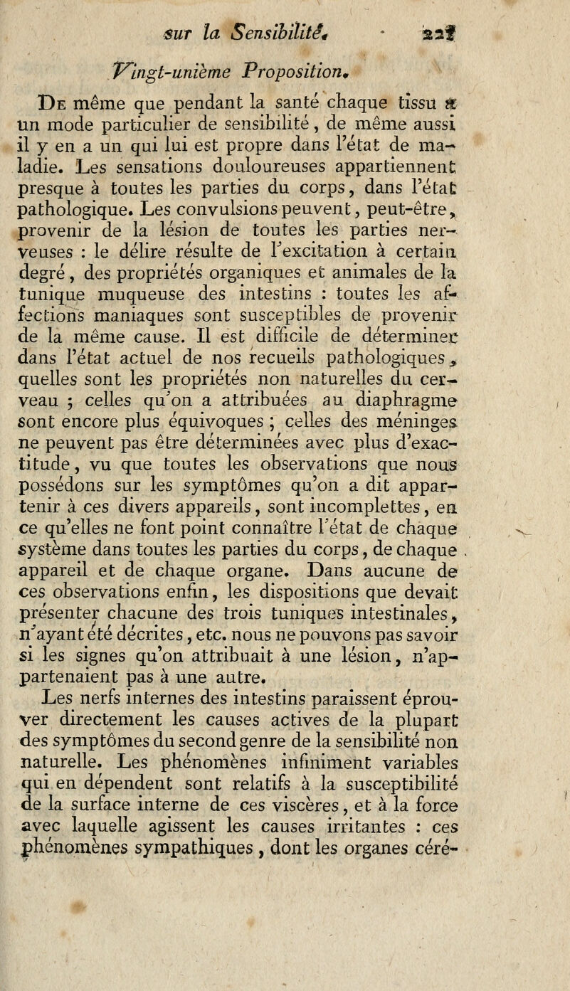 Vingt-unième Proposition* De même que pendant la santé chaque tissu & un mode particulier de sensibilité, de même aussi il y en a un qui lui est propre dans l'état de ma- ladie. Les sensations douloureuses appartiennent presque à toutes les parties du corps, dans l'état pathologique. Les convulsions peuvent, peut-être, provenir de la lésion de toutes les parties ner- veuses : le délire résulte de l'excitation à certain degré, des propriétés organiques et animales de la tunique muqueuse des intestins : toutes les af- fections maniaques sont susceptibles de provenir de la même cause. Il est difficile de déterminer: dans l'état actuel de nos recueils pathologiques, quelles sont les propriétés non naturelles du cer- veau ; celles qu'on a attribuées au diaphragme sont encore plus équivoques ; celles des méninges, ne peuvent pas être déterminées avec plus d'exac- titude , vu que toutes les observations que nous possédons sur les symptômes qu'on a dit appar- tenir à ces divers appareils, sont incomplettes, en ce qu'elles ne font point connaître l'état de chaque système dans toutes les parties du corps, de chaque appareil et de chaque organe. Dans aucune de ces observations enfin, les dispositions que devait présenter chacune des trois tuniques intestinales> n'ayant été décrites, etc. nous ne pouvons pas savoir si les signes qu'on attribuait à une lésion, n'ap- partenaient pas à une autre. Les nerfs internes des intestins paraissent éprou- ver directement les causes actives de la plupart des symptômes du second genre de la sensibilité non naturelle. Les phénomènes infiniment variables qui en dépendent sont relatifs à la susceptibilité de la surface interne de ces viscères, et à la force avec laquelle agissent les causes irritantes : ces phénomènes sympathiques , dont les organes céré-