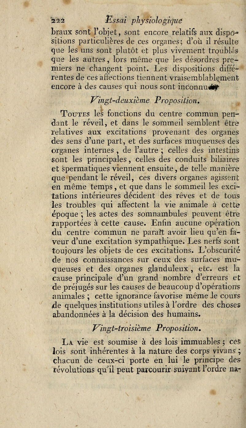 braux sont l'objet, sont encore relatifs aux dispo-* skions particulières de ces organes; d'où il résulte que les uns sont plutôt et plus vivement troubles que les autres, lors même que les désordres pre- miers ne changent point. Les dispositions diffé* rentes de ces affections tiennent vraisemblablement encore à des causes qui nous sont inconnu^ Vingt-deuxième Proposition. Toutes les fonctions du centre commun pen- dant le réveil, et dans le sommeil semblent être relatives aux excitations provenant des organes des sens d'une part, et des surfaces muqueuses des organes internes , de l'autre ; celles des intestins sont les principales, celles des conduits biliaires et spermatiques viennent ensuite, de telle manière que pendant le réveil, ces divers organes agissent en même temps, et que dans le sommeil les exci- iations intérieures décident des rêves et de tous les troubles qui affectent la vie animale à cette époque ; les actes des somnambules peuvent être rapportées à cette cause. Enfin aucune opération du centre commun ne paraît avoir lieu qu'en fa- veur d'une excitation sympathique. Les nerfs sont toujours les objets de ces excitations. L'obscurité de nos connaissances sur ceux des surfaces mu- queuses et des organes glanduleux , etc. est la cause principale d'un grand nombre d'erreurs et de préjugés sur les causes de beaucoup d'opérations animales ; cette ignorance favorise même le cours 4e quelques institutions utiles à Tordre des choses abandonnées à la décision des humains. Vingt-troisième Proposition. La vie est soumise à des lois immuables ; ces lois sont inhérentes à la nature des corps vivans ; chacun de ceux-ci porte en lui le principe des- révolutions quJil peut parcourir suivant l'ordre na-