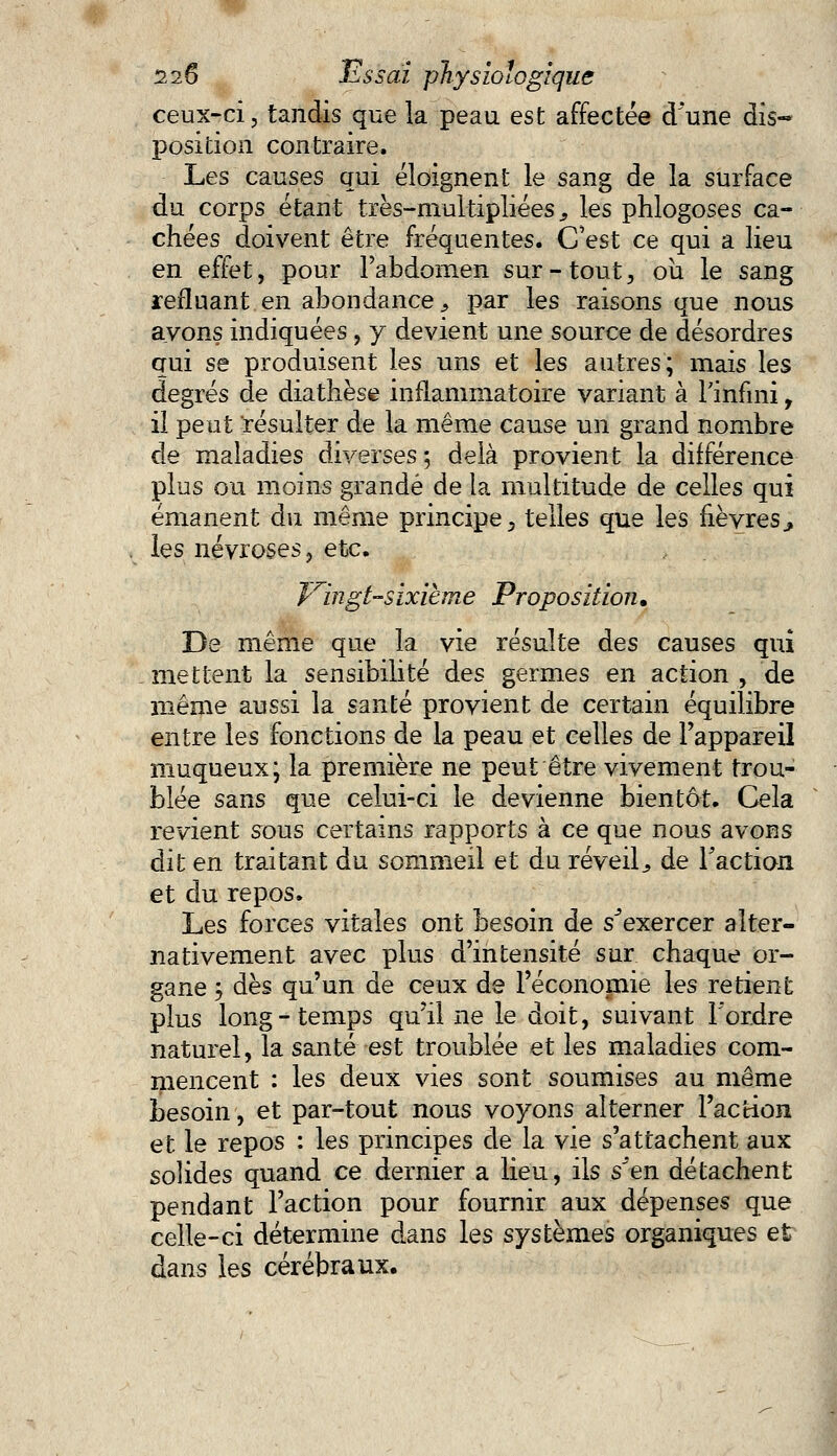 ceux-ci, tandis que la peau est affectée d une àis~ position contraire. Les causes qui éloignent le sang de la surface du corps étant très-multipliées., les phlogoses ca- chées doivent être fréquentes. C'est ce qui a lieu en effet, pour l'abdomen sur-tout, où le sang refluant en abondance^ par les raisons que nous ayons indiquées, y devient une source de désordres qui se produisent les uns et les autres; mais les degrés de diathèse inflammatoire variant à l'infini, il peut résulter de la même cause un grand nombre de maladies diverses ; delà provient la différence plus ou moins grande de la multitude de celles qui émanent du même principe, telles que les fièvres> les névroses, etc. Vingt-sixième Proposition. De même que la vie résulte des causes qui mettent la sensibilité des germes en action , de même aussi la santé provient de certain équilibre entre les fonctions de la peau et celles de l'appareil muqueux; la première ne peut être vivement trou- blée sans que celui-ci le devienne bientôt. Cela revient sous certains rapports à ce que nous avons dit en traitant du sommeil et du réveilj de Faction et du repos. Les forces vitales ont besoin de s^exercer alter- nativement avec plus d'intensité sur chaque or- gane $ dès qu'un de ceux de l'économie les retient plus long-temps qu'il ne le doit, suivant l'ordre naturel, la santé est troublée et les maladies com- mencent : les deux vies sont soumises au même besoin, et par-tout nous voyons alterner l'action et le repos : les principes de la vie s'attachent aux solides quand ce dernier a lieu, ils s^'en détachent pendant l'action pour fournir aux dépenses que celle-ci détermine dans les systèmes organiques et dans les cérébraux.