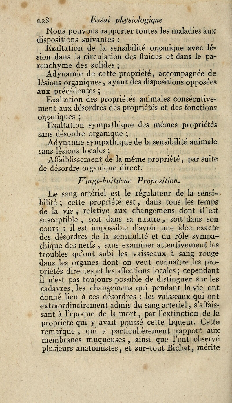 Nous pouvons rapporter toutes les maladies aux dispositions suivantes : Exaltation de la sensibilité organique avec lé- sion dans la circulation des fluides et dans le pa- renchyme des solides ; Adynamie de cette propriété, accompagnée de lésions organiques, ayant des dispositions opposées aux précédentes ; Exaltation des propriétés animales consécutive- ment aux désordres des propriétés et des fonctions organiques ; Exaltation sympathique des mêmes propriétés sans désordre organique ; Adynamie sympathique de la sensibilité animale sans lésions locales ; Affaiblissement de la même propriété, par suite de désordre organique direct. Vingt-huitième Proposition. Le sang artériel est le régulateur de la sensi- bilité ; cette propriété est, dans tous les temps de la vie , relative aux changemens dont il est susceptible , soit dans sa nature , soit dans son cours : il est impossible d'avoir une idée exacte des désordres de la sensibilité et du rôle sympa- thique des nerfs , sans examiner attentivement les troubles qu'ont subi les vaisseaux à sang rouge dans les organes dont on veut connaître les pro- priétés directes et les affections locales ; cependant il n'est pas toujours possible de distinguer sur les cadavres, les changemens qui pendant la vie ont donné lieu à ces désordres : les vaisseaux qui ont extraordinairement admis du sang artériel, s'affais- sant à l'époque de la mort, par l'extinction de la propriété qui y avait poussé cette liqueur. Cette remarque , qui a particulièrement rapport aux membranes muqueuses , ainsi que l'ont observé plusieurs anatomistes, et sur-tout Bichat, mérite