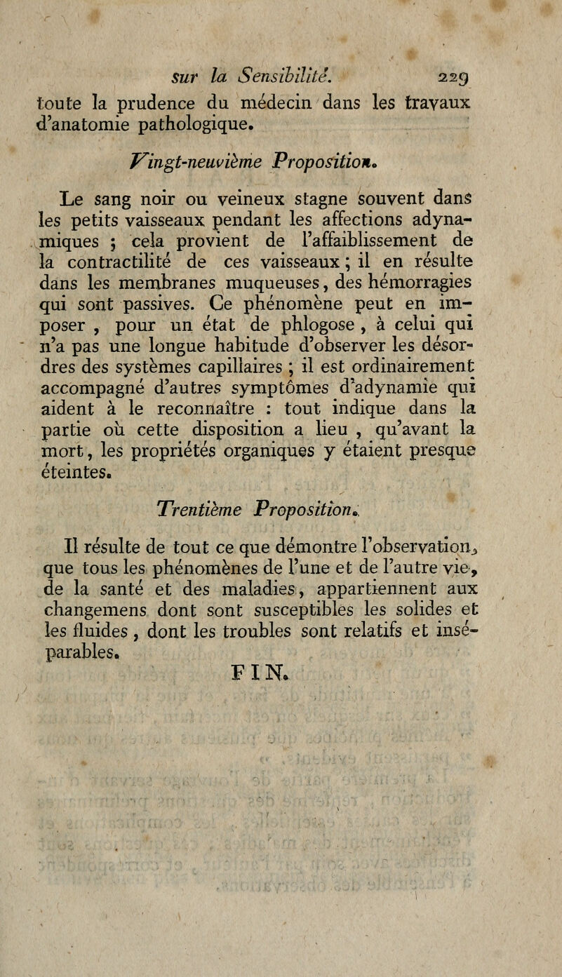 toute la prudence du médecin dans les travaux d'anatomie pathologique. Vingt-neuvième Proposition* Le sang noir ou veineux stagne souvent dans les petits vaisseaux pendant les affections adyna- miques 5 cela provient de l'affaiblissement de la contractilité de ces vaisseaux ; il en résulte dans les membranes muqueuses, des hémorragies qui sont passives. Ce phénomène peut en im- poser , pour un état de phlogose , à celui qui n'a pas une longue habitude d'observer les désor- dres des systèmes capillaires ; il est ordinairement accompagné d'autres symptômes d'adynamie qui aident à le reconnaître : tout indique dans la partie où cette disposition a lieu , qu'avant la mort, les propriétés organiques y étaient presque éteintes. Trentième Proposition* Il résulte de tout ce que démontre l'observation^ que tous les phénomènes de l'une et de l'autre vie, de la santé et des maladies, appartiennent aux changemens dont sont susceptibles les solides et les fluides , dont les troubles sont relatifs et insé- parables. FIN*