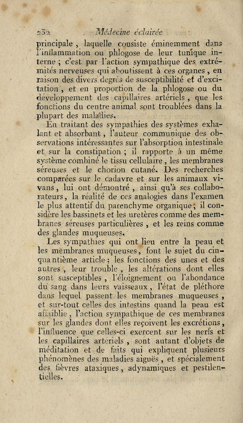 principale , laquelle consiste éminemment dans l'inflammation ou phlogose de leur tunique in- terne ; c'est par l'action sympathique des extré- mités nerveuses qui aboutissent à ces organes , en raison des divers degrés de susceptibilité et d'exci- tation , et en proportion de la phlogose ou du développement des capillaires artériels , que les fonctions du centre animal sont troublées dans la plupart des maladies. En traitant des sympathies des systèmes exha- lant et absorbant, l'auteur communique des ob- servations intéressantes sur l'absorption intestinale et sur la constipation ; il rapporte à un même système combiné le tissu cellulaire , les membranes séreuses et le chorion cutané. Des recherches comparées sur le cadavre et sur les animaux vi- vans , lui ont démontré , ainsi qu'à ses collabo- rateurs , la réalité de ces analogies dans l'examen le plus attentif du parenchyme organique ; il con- sidère les bassinets et les uretères comme des mem- branes séreuses particulières , et les reins comme des glandes muqueuses. Les sympathies qui ont Heu entre la peau et les membranes muqueuses, font le sujet du cin- quantième article; les fonctions des unes et des autres , leur trouble , les altérations dont elles sont susceptibles , Téloignement ou l'abondance du sang dans leurs vaisseaux , l'état de pléthore dans lequel passent les membranes muqueuses , et sur-tout celles des intestins quand la peau est afiaiblie , l'action sympathique de ces membranes sur les glandes dont elles reçoivent les excrétions, l'influence que celles-ci exercent sur les nerfs et les capillaires artériels , sont autant d'objets de méditation et de faits qui expliquent plusieurs phénomènes des maladies aiguës , et spécialement des fièvres ataxiques, adynamiques et pestilen~ tielles.