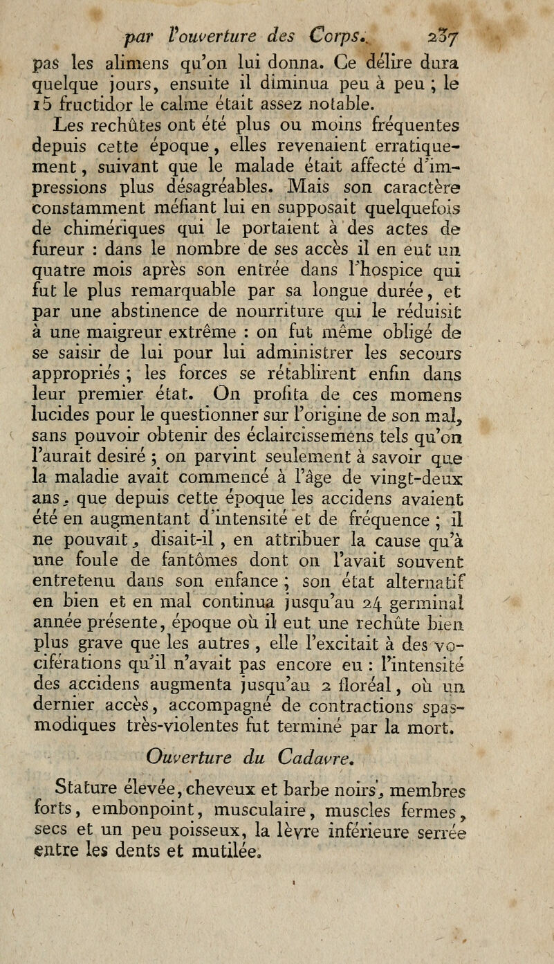 pas les alimens qu'on lui donna. Ce délire dura quelque jours, ensuite il diminua peu à peu ; le i5 fructidor le calme était assez notable. Les rechûtes ont été plus ou moins fréquentes depuis cette époque, elles revenaient erratique- ment, suivant que le malade était affecté d'im- pressions plus désagréables. Mais son caractère constamment méfiant lui en supposait quelquefois de chimériques qui le portaient à des actes de fureur : dans le nombre de ses accès il en eut un quatre mois après son entrée dans Fhospice qui fut le plus remarquable par sa longue durée, et par une abstinence de nourriture qui le réduisit à une maigreur extrême : on fut même obligé de se saisir de lui pour lui administrer les secours appropriés ; les forces se rétablirent enfin dans leur premier état. On profita de ces momens lucides pour le questionner sur l'origine de son mal, sans pouvoir obtenir des éclaircissemens tels qu'on l'aurait désiré ; on parvint seulement à savoir que la maladie avait commencé à l'âge de vingt-deux ans., que depuis cette époque les accidens avaient été en augmentant d'intensité et de fréquence ; il ne pouvait 9 disait-il , en attribuer la cause qu'à une foule de fantômes dont on l'avait souvent entretenu dans son enfance ; son état alternatif en bien et en mal continua jusqu'au 24 germinal année présente, époque où il eut une rechute bien plus grave que les autres , elle l'excitait à des vo- ciférations qu'il n'avait pas encore eu : l'intensité des accidens augmenta jusqu'au 2 floréal, ou un dernier accès, accompagné de contractions spas- modiques très-violentes fut terminé par la mort, Ouverture du Cadavre. Stature élevée, cheveux et barbe noirs',, membres forts, embonpoint, musculaire, muscles fermes, secs et un peu poisseux, la lèvre inférieure serrée entre les dents et mutilée.