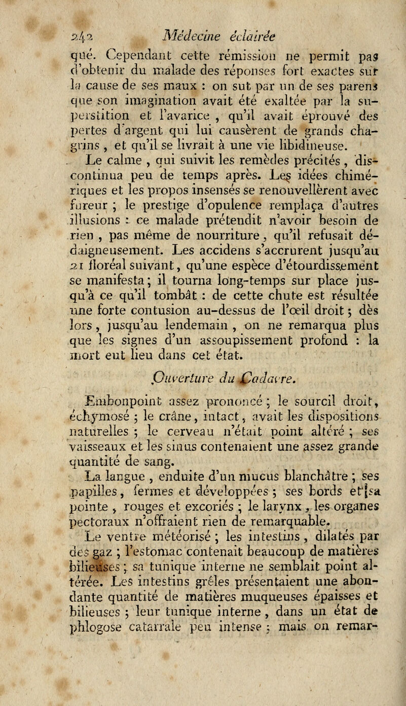 que. Cependant cette rémission ne permit pas d'obtenir du malade àes réponses fort exactes sur la cause de ses maux : on sut par un de ses parent que son imagination avait été exaltée par la su- perstition et l'avarice , qu'il avait éprouvé des pertes d'argent qui lui causèrent de grands cha- grins , et qu'il se livrait à une vie libidineuse. Le calme , qui suivit les remèdes précités , dis- continua peu de temps après. Les idées chimé- riques et les propos insensés se renouvellèrent avec fureur ; le prestige d'opulence remplaça d'autres illusions : ce malade prétendit n'avoir besoin de rien , pas même de nourriture, qu'il refusait dé- daigneusement. Les accidens s'accrurent jusqu'au 21 floréal suivant, qu'une espèce d'étourdissemént se manifesta; il tourna long-temps sur place jus- qu'à ce qu'il tombât : de cette chute est résultée une forte contusion au-dessus de l'oeil droit ; dès îors, jusqu'au lendemain , on ne remarqua plus que les signes d'un assoupissement profond : la mort eut lieu dans cet état. Qiiveriure du Cadavre. Embonpoint assez prononcé^ le sourcil droit, échymosé ; le crâne, intact, avait les dispositions naturelles ; le cerveau n'était point altéré ; ses vaisseaux et les sinus contenaient une assez grande quantité de sang. La langue , enduite d'un mucus blanchâtre ; ses papilles, fermes et développées ; ses bords efjsa pointe , rouges et excoriés ; le larynx, les organes pectoraux n'offraient rien de remarquable. Le ventre météorisé ; les intestins, dilatés par des gaz ; l'estomac contenait beaucoup de matières hilieâses 'r sa tunique interne ne semblait point al- térée. Les intestins grêles présentaient une abon- dante quantité de matières muqueuses épaisses et bilieuses ; leur tunique interne , dans un état de phlogose catarrâîé peu intense ; mais on remar-