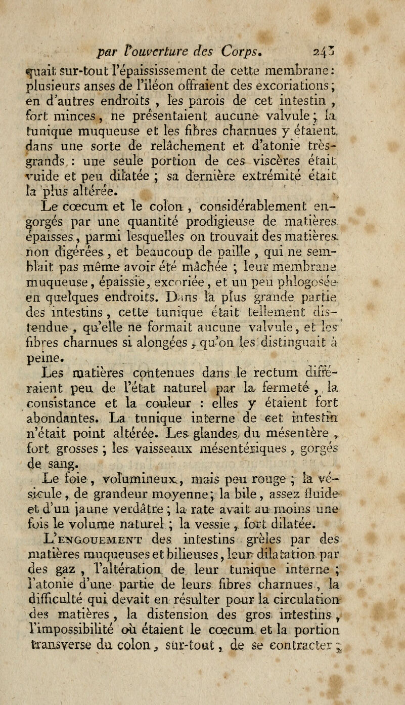 «piait sur-tout Fépaississement de cette membrane: plusieurs anses de l'iléon offraient des excoriations ; en d'autres endroits , les parois de cet intestin , fort minces, ne présentaient aucune valvule ; fa tunique muqueuse et les fibres charnues y étaient dans une sorte de relâchement et d'atonie très- grands : une seule portion de ces viscères était, vuide et peu dilatée ; sa dernière extrémité était la plus altérée. Le cœcum et le colon , considérablement en- gorgés par une quantité prodigieuse de matières épaisses, parmi lesquelles on trouvait des matières/ non digérées, et beaucoup de paille , qui ne sem- blait pas même avoir été mâchée ; leur membrane muqueuse, épaissie, excoriée , et un peu phlogcsée- en quelques endroits. Dans la plus grande partie des intestins , cette tunique était tellement dis- tendue, quelle ne formait aucune valvule, et les fibres charnues si alongées r qu'on les distinguait à peine. Les matières contenues dans le rectum diffé- raient peu de l'état naturel par la, fermeté ,, la consistance et la couleur : elles y étaient fort abondantes. La tunique interne de cet intestin n'était point altérée. Les glandes du mésentère y fort grosses ; les vaisseaux mésentéraques , gorgés de sang. Le foie, volumineux., mais peu rouge ; îà vé- sicule , de grandeur moyenne; la bile, assez fluide et d'un jaune verdâtre ; la rate avait au moins une fois le volume naturel ; la vessie , fort dilatée. L'engouement des intestins grêles par des matières muqueuses et bilieuses, leur dilatation par des gaz , l'altération, de leur tunique interne ; l'atonie d'une partie de leurs fibres charnues 7 la difficulté qui devait en résulter pour la circulation des matières , la distension des gros intestins y l'impossibilité où étaient le cœcum et la portion transverse du colon., sur-tout, de se contracter ^