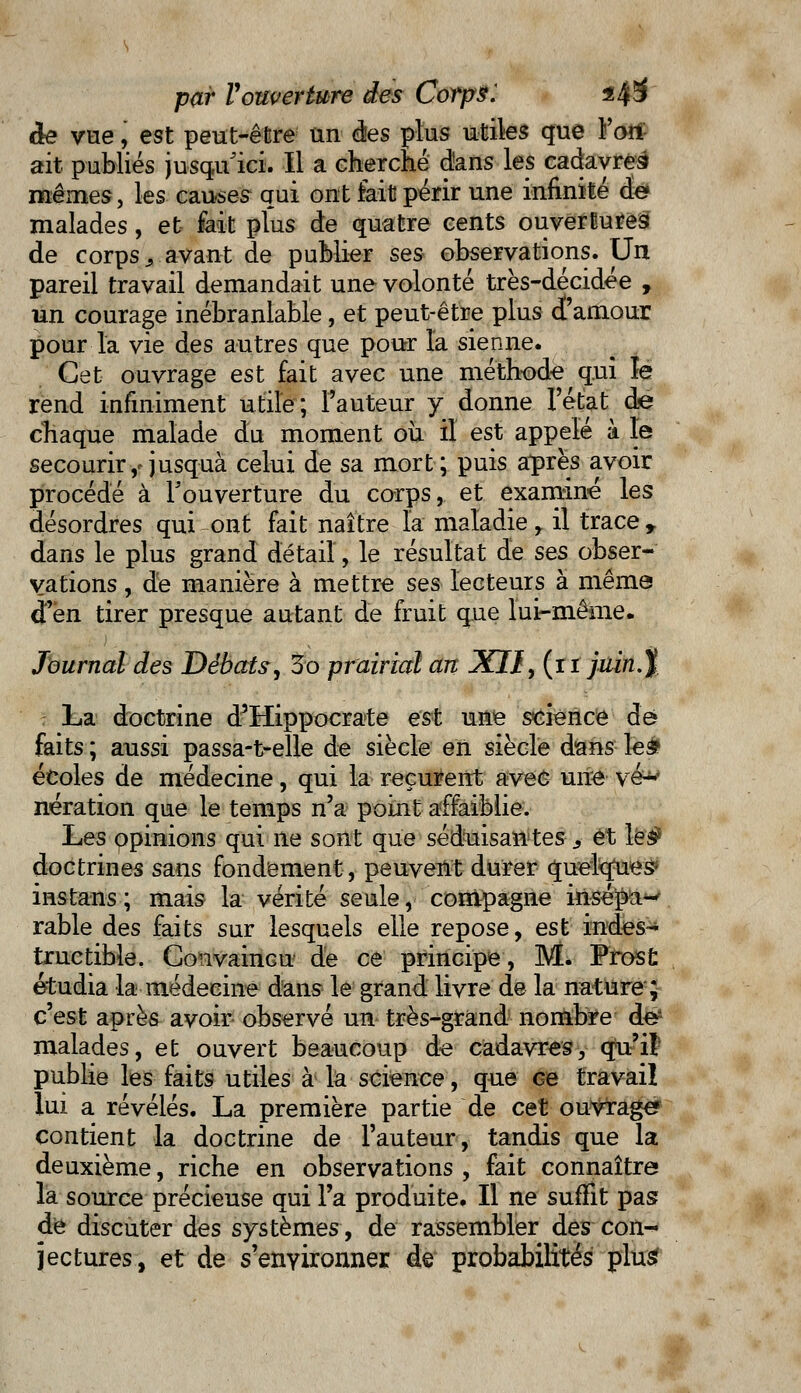 àe vue, est peut-être un des plus utiles que Fort ait publiés jusqu'ici. Il a cherché d'ans les cadavres mêmes, les causes qui ont fait périr une infinité de malades, et- fait plus de quatre cents ouvertures de corps s avant de publier ses observations. Un pareil travail demandait une volonté très-décidée , un courage inébranlable, et peut-être plus d'amour pour la vie des autres que pour l'a sienne. Cet ouvrage est fait avec une méthode qui le rend infiniment utile; l'auteur y donne l'état de chaque malade du moment où il est appelé à le secourir,-jusquà celui de sa mort; puis après avoir procédé à l'ouverture du corps, et examiné les désordres qui ont fait naître la maladie r il trace 9 dans le plus grand détail, le résultat de ses obser- vations , de manière à mettre ses lecteurs à même d'en tirer presque autant de fruit que lui-même. Journal des Débats, 3o prairial art XII9 (iî juin.% La doctrine d'Hippocrate est une science de faits ; aussi passa-t-elle de siècle en siècle dans les? écoles de médecine, qui la reçurent avec une vé* nération que le temps n'a point affaiblie. Les opinions qui ne sont que séduisantes s et les* doctrines sans fondement, peuvent durer quelques* instans ; mais la vérité seule, compagne insé^a^ rable des faits sur lesquels elle repose, est indes- tructible. Convaincu de ce principe, M. Prosfc étudia la médecine dans le grand livre de la nature ; c'est après avoir observé un très-grand nombre de^ malades, et ouvert beaucoup de cadavres, qu'il publie les faits utiles à la science, que Ge travail lui a révélés. La première partie de cet ouvrage? contient la doctrine de l'auteur, tandis que la deuxième, riche en observations , fait connaître la source précieuse qui l'a produite. Il ne suffit pas de discuter des systèmes, de rassembler des con- jectures, et de s'environner de probabilités plus