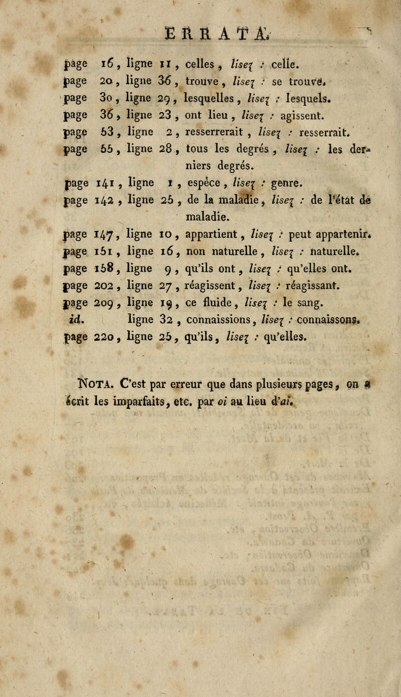 E R Ë. A ¥ AV  jpàge 16, ligne il , celles, îise{ : celle, page 20, ligne 36, trouve, lise{ ? se trouve* page 3o , ligne 29, lesquelles , liseï 7 lesquels* page 36 > ligne 23 *. ont lieu, lisez •' agissent, page 63 , ligne 2, resserrerait , liseï : resserrait* page 66 , ligne 28 , tous les degrés , liseï : les def* niers degrés, page 1419 ligne 1 , espèce, Use^ .* genre, page 142 i ligne 26 , de la maladie , liseï : de Tétât de maladie, yage 147» ligne 10, appartient, liseï ? peut appartenir* page 161, ligne 16, non naturelle, liseï : naturelle* page 168, ligne 9 , qu'ils ont, list\ : qu'elles ont. jpage 202, ligne 27 , réagissent, liseï : réagissant. |»age 209, ligne 19, ce fluide, liseï ; le sang. id. ligne 32 , connaissions, liseï : connaissons, page 220, ligne 26, qu'ils, lise{ : qu'elles. Nota. C'est par erreur que dans plusieurs pages 9 on * ^crit les imparfaits, etc. par ei au lieu à'ai.