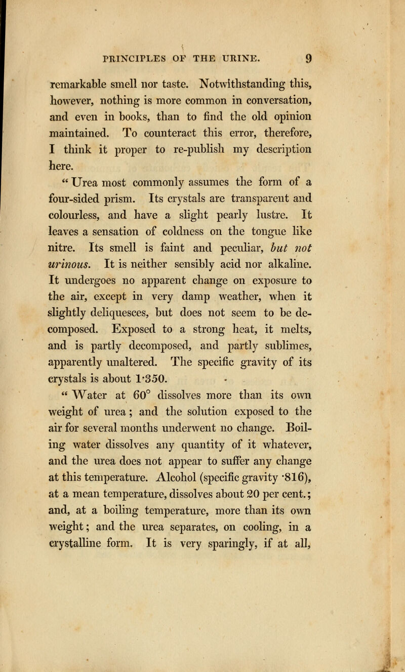 { PRINCIPLES OF THE URINE. 9 remarkable smell nor taste. Notwithstanding this, however, nothing is more common in conversation, and even in books, than to find the old opinion maintained. To counteract this error, therefore, I think it proper to re-publish my description here.  Urea most commonly assumes the form of a four-sided prism. Its crystals are transparent and colourless, and have a slight pearly lustre. It leaves a sensation of coldness on the tongue like nitre. Its smell is faint and peculiar, but not urinous. It is neither sensibly acid nor alkaline. It undergoes no apparent change on exposure to the air, except in very damp weather, when it slightly deliquesces, but does not seem to be de- composed. Exposed to a strong heat, it melts, and is partly decomposed, and partly sublimes, apparently unaltered. The specific gravity of its crystals is about 1*350.  Water at 60° dissolves more than its own weight of urea; and the solution exposed to the air for several months underwent no change. Boil- ing water dissolves any quantity of it whatever, and the urea does not appear to suffer any change at this temperature. Alcohol (specific gravity *816), at a mean temperature, dissolves about 20 per cent.; and, at a boiling temperature, more than its own weight; and the urea separates, on cooling, in a crystalline form. It is very sparingly, if at all,