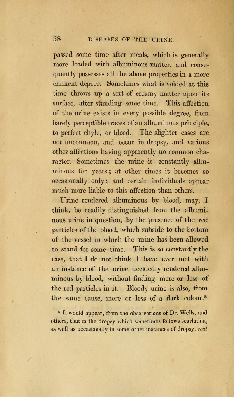 passed some time after meals, which is generally more loaded with albuminous matter, and conse- quently possesses all the above properties in a more eminent degree. Sometimes what is voided at this time throws up a sort of creamy matter upon its surface, after standing some time. This affection of the urine exists in every possible degree, from barely perceptible traces of an albuminous principle, to perfect chyle, or blood. The slighter cases are not uncommon, and occur in dropsy, and various other affections having apparently no common cha- racter. Sometimes the urine is constantly albu- minous for years; at other times it becomes so occasionally only; and certain individuals appear much more liable to this affection than others. Urine rendered albuminous by blood, may, I think, be readily distinguished from the albumi- nous urine in question, by the presence of the red particles of the blood, which subside to the bottom of the vessel in which the urine has been allowed to stand for some time. This is so constantly the case, that I do not think I have ever met with an instance of the urine decidedly rendered albu- minous by blood, without finding more or less of the red particles in it. Bloody urine is also, from the same cause, more or less of a dark colour.* * It would appear, from the observations of Dr. Wells, and others, that in the dropsy which sometimes follows scarlatina, as well as occasionally in some other instances of dropsy, real