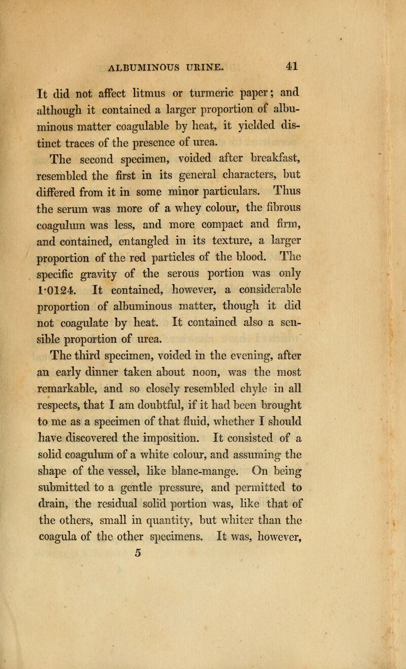 It did not affect litmus or turmeric paper; and although it contained a larger proportion of albu- minous matter coagulable by heat, it yielded dis- tinct traces of the presence of urea. The second specimen, voided after breakfast, resembled the first in its general characters, but differed from it in some minor particulars. Thus the serum was more of a whey colour, the fibrous coagulum was less, and more compact and firm, and contained, entangled in its texture, a larger proportion of the red particles of the blood. The specific gravity of the serous portion was only 1*0124. It contained, however, a considerable proportion of albuminous matter, though it did not coagulate by heat. It contained also a sen- sible proportion of urea. The third specimen, voided in the evening, after an early dinner taken about noon, was the most remarkable, and so closely resembled chyle in all respects, that I am doubtful, if it had been brought to me as a specimen of that fluid, whether I should have discovered the imposition. It consisted of a solid coagulum of a white colour, and assuming the shape of the vessel, like blanc-mange. On being submitted to a gentle pressure, and permitted to drain, the residual solid portion was, like that of the others, small in quantity, but whiter than the coagula of the other specimens. It was, however, 5