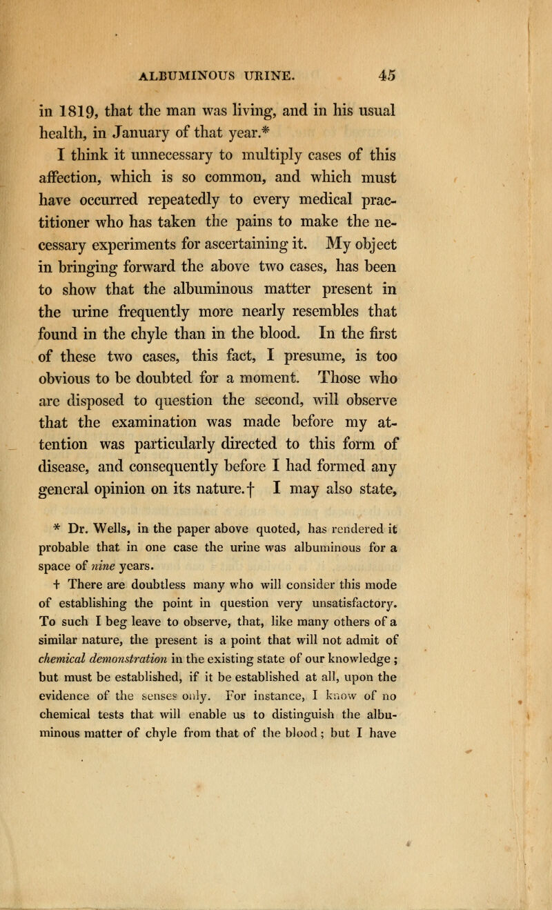 in 1819, that the man was living, and in his usual health, in January of that year.* I think it unnecessary to multiply cases of this affection, which is so common, and which must have occurred repeatedly to every medical prac- titioner who has taken the pains to make the ne- cessary experiments for ascertaining it. My object in bringing forward the above two cases, has been to show that the albuminous matter present in the urine frequently more nearly resembles that found in the chyle than in the blood. In the first of these two cases, this fact, I presume, is too obvious to be doubted for a moment. Those who are disposed to question the second, will observe that the examination was made before my at- tention was particularly directed to this form of disease, and consequently before I had formed any general opinion on its nature, f I may also state, * Dr. Wells, in the paper above quoted, has rendered it probable that in one case the urine was albuminous for a space of nine years. + There are doubtless many who will consider this mode of establishing the point in question very unsatisfactory. To such I beg leave to observe, that, like many others of a similar nature, the present is a point that will not admit of chemical demonstration in the existing state of our knowledge ; but must be established, if it be established at all, upon the evidence of the senses only. For instance, I know of no chemical tests that will enable us to distinguish the albu- minous matter of chyle from that of the blood; but I have