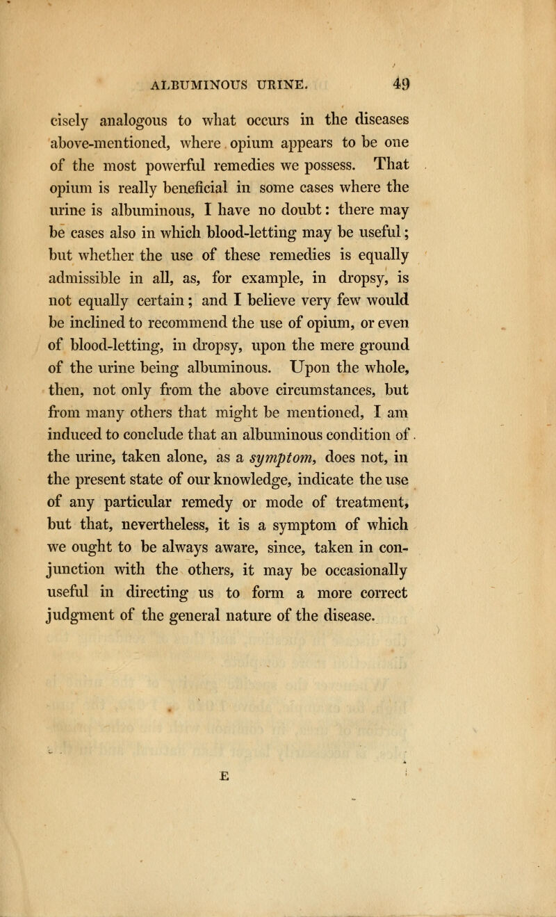 cisely analogous to what occurs in the diseases above-mentioned, where opium appears to be one of the most powerful remedies we possess. That opium is really beneficial in some cases where the urine is albuminous, I have no doubt: there may be cases also in which blood-letting may be useful; but whether the use of these remedies is equally admissible in all, as, for example, in dropsy, is not equally certain; and I believe very few would be inclined to recommend the use of opium, or even of blood-letting, in dropsy, upon the mere ground of the urine being albuminous. Upon the whole, then, not only from the above circumstances, but from many others that might be mentioned, I am induced to conclude that an albuminous condition of the urine, taken alone, as a symptom, does not, in the present state of our knowledge, indicate the use of any particular remedy or mode of treatment, but that, nevertheless, it is a symptom of which we ought to be always aware, since, taken in con- junction with the others, it may be occasionally useful in directing us to form a more correct judgment of the general nature of the disease. £