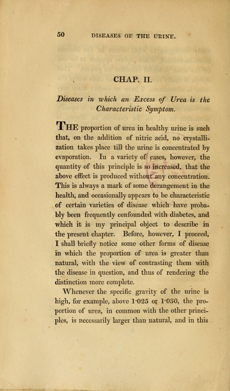 CHAR II. Diseases in which an Excess of Urea is the Characteristic Symptom. JL HE proportion of urea in healthy urine is such that, on the addition of nitric acid, no crystalli- zation takes place till the urine is concentrated by evaporation. In a variety of cases, however, the quantity of this principle is so increased, that the above effect is produced without any concentration. This is always a mark of some derangement in the health, and occasionally appears to be characteristic of certain varieties of disease which have proba- bly been frequently confounded with diabetes, and which it is my principal object to describe in the present chapter. Before, however, I proceed, I shall briefly notice some other forms of disease in which the proportion of urea is greater than natural, with the view of contrasting them with the disease in question, and thus of rendering the distinction more complete. Whenever the specific gravity of the urine is high, for example, above 1*025 or 1'030, the pro- portion of urea, in common with the other princi- ples, is necessarily larger than natural, and in this
