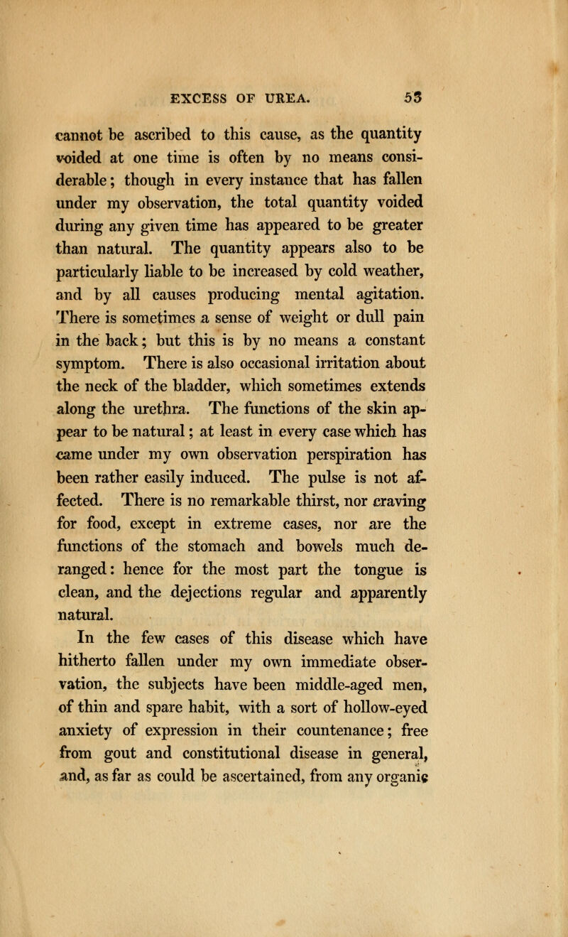 cannot be ascribed to this cause, as the quantity voided at one time is often by no means consi- derable ; though in every instance that has fallen under my observation, the total quantity voided during any given time has appeared to be greater than natural. The quantity appears also to be particularly liable to be increased by cold weather, and by all causes producing mental agitation. There is sometimes a sense of weight or dull pain in the back; but this is by no means a constant symptom. There is also occasional irritation about the neck of the bladder, which sometimes extends along the urethra. The functions of the skin ap- pear to be natural; at least in every case which has came under my own observation perspiration has been rather easily induced. The pulse is not af- fected. There is no remarkable thirst, nor craving for food, except in extreme cases, nor are the functions of the stomach and bowels much de- ranged: hence for the most part the tongue is clean, and the dejections regular and apparently natural. In the few cases of this disease which have hitherto fallen under my own immediate obser- vation, the subjects have been middle-aged men, of thin and spare habit, with a sort of hollow-eyed anxiety of expression in their countenance; free from gout and constitutional disease in general, and, as far as could be ascertained, from any organic
