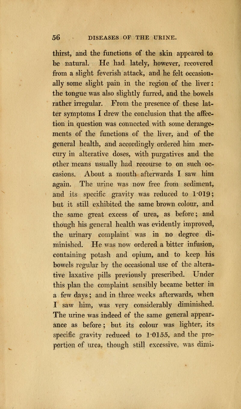 thirst, and the functions of the skin appeared to be natural. He had lately, however, recovered from a slight feverish attack, and he felt occasion- ally some slight pain in the region of the liver: the tongue was also slightly furred, and the bowels rather irregular. From the presence of these lat- ter symptoms I drew the conclusion that the affec- tion in question was connected with some derange- ments of the functions of the liver, and of the general health, and accordingly ordered him mer- cury in alterative doses, with purgatives and the other means usually had recourse to on such oc- casions. About a month afterwards I saw him again. The urine was now free from sediment, and its specific gravity was reduced to 1*019; but it still exhibited the same brown colour, and the same great excess of urea, as before; and though his general health was evidently improved, the urinary complaint was in no degree di- minished. He was now ordered a bitter infusion, containing potash and opium, and to keep his bowels regular by the occasional use of the altera- tive laxative pills previously prescribed. Under this plan the complaint sensibly became better in a few days; and in three weeks afterwards, when I saw him, was very considerably diminished. The urine was indeed of the same general appear- ance as before; but its colour was lighter, its specific gravity reduced to 1*0155, and the pro- portion of urea, though still excessive, was dimi-