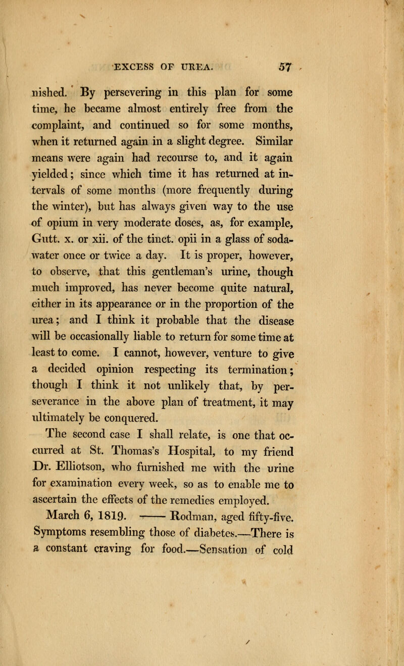 nished. By persevering in this plan for some time, he became almost entirely free from the complaint, and continued so for some months, when it returned again in a slight degree. Similar means were again had recourse to, and it again yielded; since which time it has returned at in- tervals of some months (more frequently during the winter), but has always given way to the use of opium in very moderate doses, as, for example, Gutt. x. or xii. of the tinct. opii in a glass of soda- water once or twice a day. It is proper, however, to observe, that this gentleman's urine, though much improved, has never become quite natural, either in its appearance or in the proportion of the urea; and I think it probable that the disease will be occasionally liable to return for some time at least to come. I cannot, however, venture to give a decided opinion respecting its termination; though I think it not unlikely that, by per- severance in the above plan of treatment, it may ultimately be conquered. The second case I shall relate, is one that oc- curred at St. Thomas's Hospital, to my friend Dr. Elliotson, who furnished me with the urine for examination every week, so as to enable me to ascertain the effects of the remedies employed. March 6, 1819. » Rodman, aged fifty-five. Symptoms resembling those of diabetes.—There is a constant craving for food.—Sensation of cold