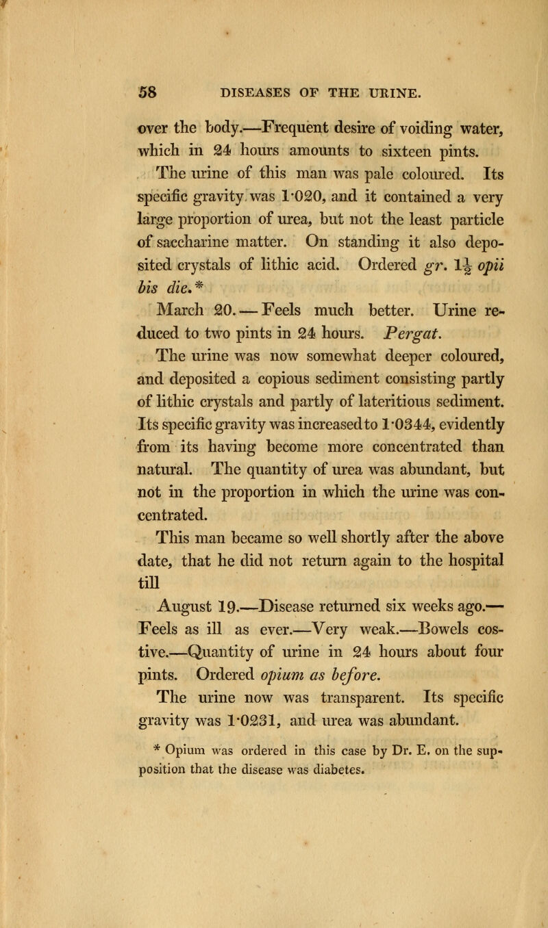 over the body.—Frequent desire of voiding water, which in 24 hours amounts to sixteen pints. The urine of this man was pale coloured. Its specific gravity, was 1*020, and it contained a very large proportion of urea, but not the least particle of saccharine matter. On standing it also depo- sited crystals of lithic acid. Ordered gr. lj opii bis die.* March 20. — Feels much better. Urine re- duced to two pints in 24 hours. Per gat. The urine was now somewhat deeper coloured, and deposited a copious sediment consisting partly of lithic crystals and partly of lateritious sediment. Its specific gravity was increased to 1*0344, evidently from its having become more concentrated than natural. The quantity of urea was abundant, but not in the proportion in which the urine was con- centrated. This man became so well shortly after the above date, that he did not return again to the hospital till August 19.—Disease returned six weeks ago.— Feels as ill as ever.—Very weak.—Bowels cos- tive.—Quantity of urine in 24 hours about four pints. Ordered opium as before. The urine now was transparent. Its specific gravity was 1*0231, and urea was abundant. * Opium was ordered in this case by Dr. E. on the sup* position that the disease was diabetes.