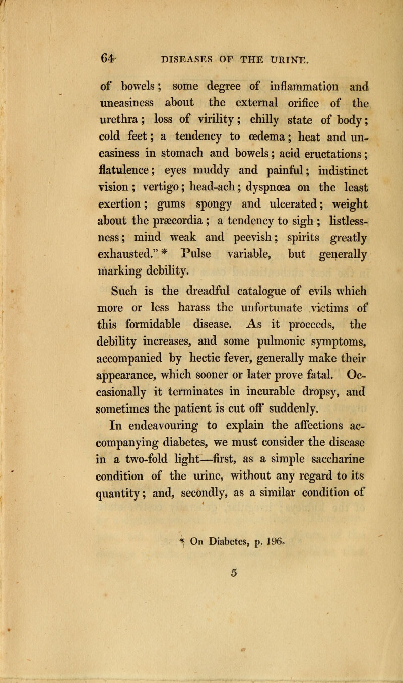 64 DISEASES OF THE URINE. of bowels; some degree of inflammation and uneasiness about the external orifice of the urethra; loss of virility; chilly state of body; cold feet; a tendency to oedema; heat and un- easiness in stomach and bowels; acid eructations; flatulence; eyes muddy and painful; indistinct vision ; vertigo; head-ach; dyspnoea on the least exertion; gums spongy and ulcerated; weight about the praecordia ; a tendency to sigh ; listless- ness; mind weak and peevish; spirits greatly exhausted. * Pulse variable, but generally marking debility. Such is the dreadful catalogue of evils which more or less harass the unfortunate victims of this formidable disease. As it proceeds, the debility increases, and some pulmonic symptoms, accompanied by hectic fever, generally make their appearance, which sooner or later prove fatal. Oc- casionally it terminates in incurable dropsy, and sometimes the patient is cut off suddenly. In endeavouring to explain the affections ac- companying diabetes, we must consider the disease in a two-fold light—first, as a simple saccharine condition of the urine, without any regard to its quantity; and, secondly, as a similar condition of *: On Diabetes, p. 196.