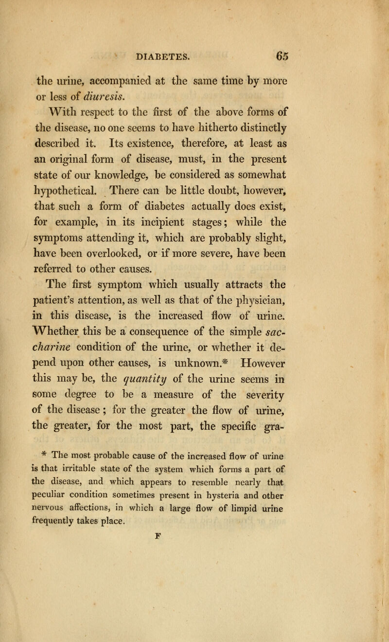 the urine, accompanied at the same time by more or less of diuresis. With respect to the first of the above forms of the disease, no one seems to have hitherto distinctly described it. Its existence, therefore, at least as an original form of disease, must, in the present state of our knowledge, be considered as somewhat hypothetical. There can be little doubt, however, that such a form of diabetes actually does exist, for example, in its incipient stages; while the symptoms attending it, which are probably slight, have been overlooked, or if more severe, have been referred to other causes. The first symptom which usually attracts the patient's attention, as well as that of the physician, in this disease, is the increased flow of urine. Whether this be a consequence of the simple sac- charine condition of the urine, or whether it de- pend upon other causes, is unknown* However this may be, the quantity of the urine seems in some degree to be a measure of the severity of the disease; for the greater the flow of urine, the greater, for the most part, the specific gra- * The most probable cause of the increased flow of urine is that irritable state of the system which forms a part of the disease, and which appears to resemble nearly that peculiar condition sometimes present in hysteria and other nervous affections, in which a large flow of limpid urine frequently takes place. F