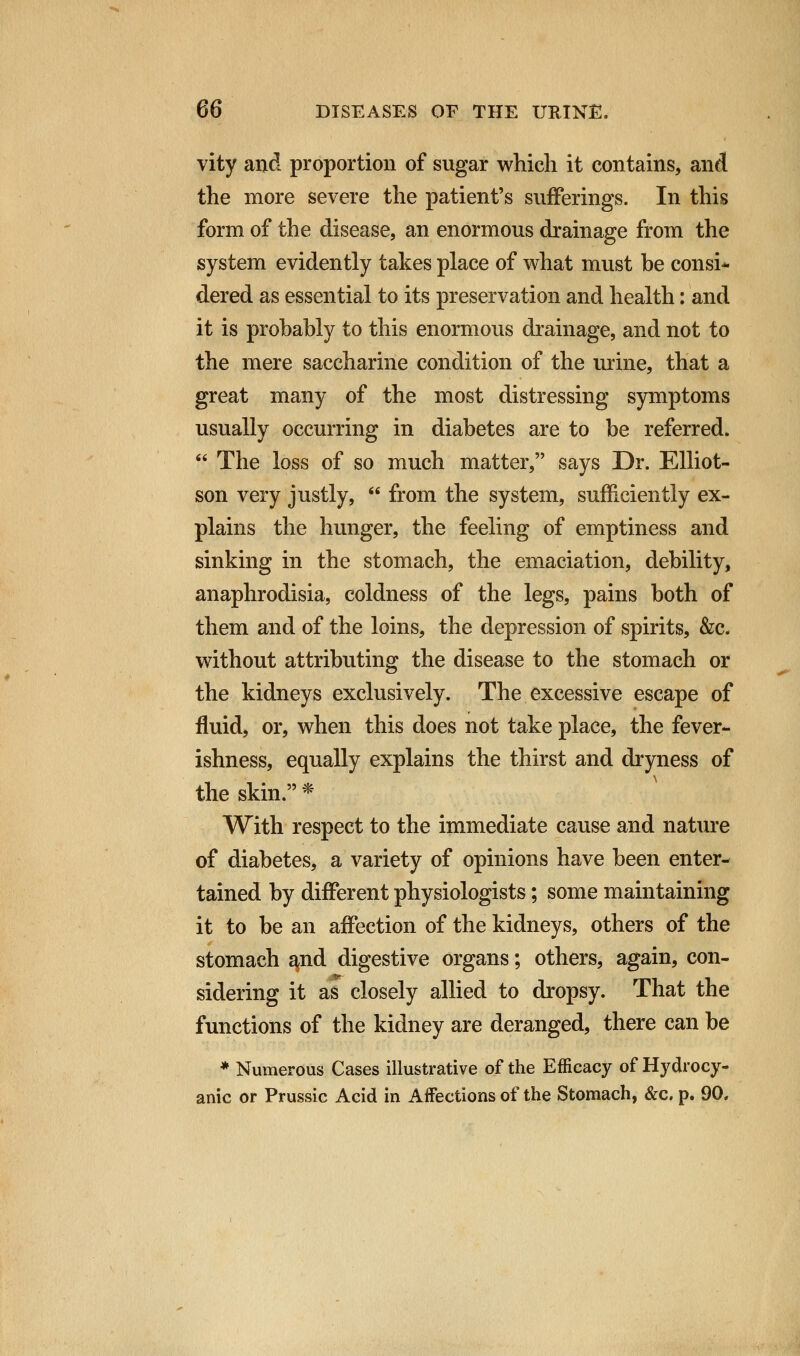 vity and proportion of sugar which it contains, and the more severe the patient's sufferings. In this form of the disease, an enormous drainage from the system evidently takes place of what must be consi- dered as essential to its preservation and health: and it is probably to this enormous drainage, and not to the mere saccharine condition of the urine, that a great many of the most distressing symptoms usually occurring in diabetes are to be referred.  The loss of so much matter, says Dr. Elliot- son very justly,  from the system, sufficiently ex- plains the hunger, the feeling of emptiness and sinking in the stomach, the emaciation, debility, anaphrodisia, coldness of the legs, pains both of them and of the loins, the depression of spirits, &c. without attributing the disease to the stomach or the kidneys exclusively. The excessive escape of fluid, or, when this does not take place, the fever- ishness, equally explains the thirst and dryness of the skin. * With respect to the immediate cause and nature of diabetes, a variety of opinions have been enter- tained by different physiologists; some maintaining it to be an affection of the kidneys, others of the stomach and digestive organs; others, again, con- sidering it as closely allied to dropsy. That the functions of the kidney are deranged, there can be * Numerous Cases illustrative of the Efficacy of Hydrocy- anic or Prussic Acid in Affections of the Stomach, &c. p. 90.