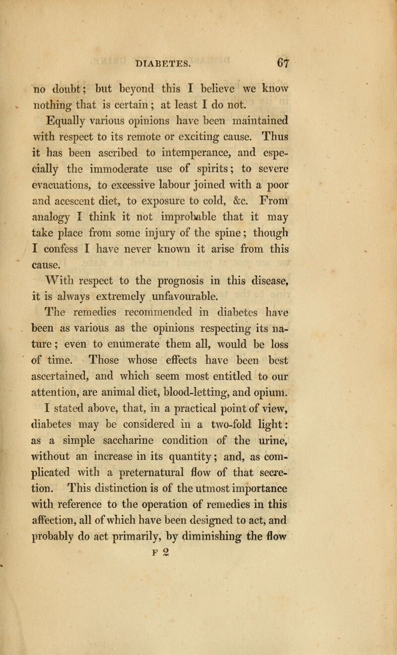 110 doubt; but beyond this I believe we know nothing that is certain; at least I do not. Equally various opinions have been maintained with respect to its remote or exciting cause. Thus it has been ascribed to intemperance, and espe- cially the immoderate use of spirits; to severe evacuations, to excessive labour joined with a poor and acescent diet, to exposure to cold, &c. From analogy I think it not improbable that it may take place from some injury of the spine; though I confess I have never known it arise from this cause. With respect to the prognosis in this disease, it is always extremely unfavourable. The remedies recommended in diabetes have been as various as the opinions respecting its na- ture ; even to enumerate them all, would be loss of time. Those whose effects have been best ascertained, and which seem most entitled to our attention, are animal diet, blood-letting, and opium. I stated above, that, in a practical point of view, diabetes may be considered in a two-fold light: as a simple saccharine condition of the urine, without an increase in its quantity; and, as com- plicated with a preternatural flow of that secre- tion. This distinction is of the utmost importance with reference to the operation of remedies in this affection, all of which have been designed to act, and probably do act primarily, by diminishing the flow f 2