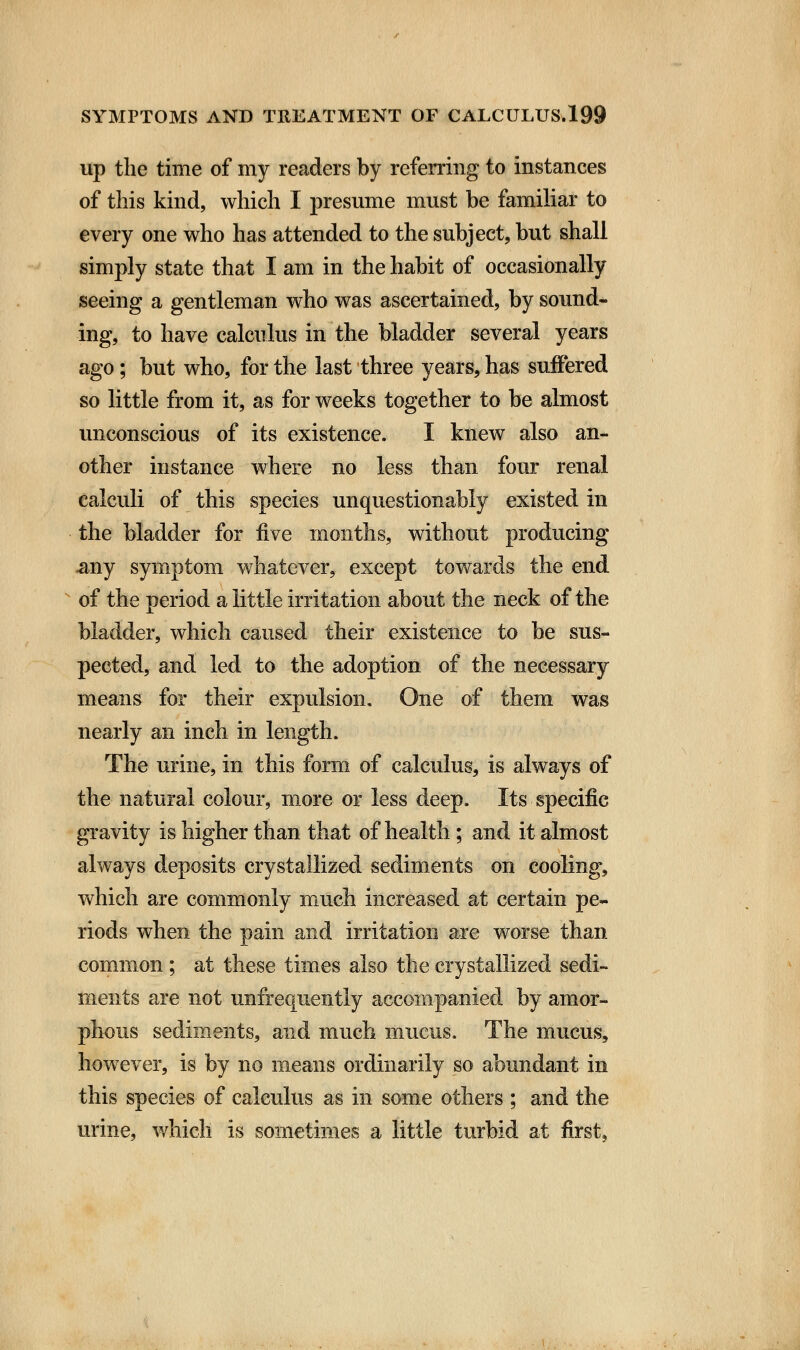 up the time of my readers by referring to instances of this kind, which I presume must be familiar to every one who has attended to the subject, but shall simply state that I am in the habit of occasionally seeing a gentleman who was ascertained, by sound- ing, to have calculus in the bladder several years ago; but who, for the last three years, has suffered so little from it, as for weeks together to be almost unconscious of its existence. I knew also an- other instance where no less than four renal calculi of this species unquestionably existed in the bladder for five months, without producing -any symptom whatever, except towards the end of the period a little irritation about the neck of the bladder, which caused their existence to be sus- pected, and led to the adoption of the necessary means for their expulsion. One of them was nearly an inch in length. The urine, in this form of calculus, is always of the natural colour, more or less deep. Its specific gravity is higher than that of health ; and it almost always deposits crystallized sediments on cooling, which are commonly much increased at certain pe- riods when the pain and irritation are worse than common ; at these times also the crystallized sedi- ments are not unfrequently accompanied by amor- phous sediments, and much mucus. The mucus, however, is by no means ordinarily so abundant in this species of calculus as in some others ; and the urine, which is sometimes a little turbid at first,